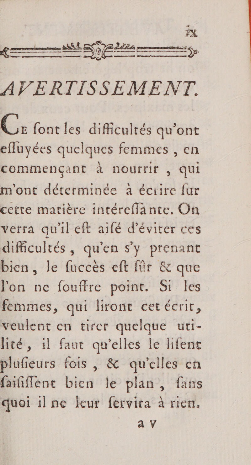 : \ AN d FAT TS nn ep, AVERTISSEME NT. hu font les difficultés qu'ont cfluyées quelques femmes , en commençant à nourrit , qui m'ont déterminée à éciire fur cette matière intéreflante. On verra qu'il eft aifé d'éviter ces difficultés, qu’en s’y prenant bien, le fuccès eft für &amp; que l'on ne fouffre point. Si Îles femmes, qui liront cet écrit, veulent en tirer quelque uti- lité, il faut qu'elles le lifent plufieurs fois , &amp; qu'elles en faififlent bien le plan, fans quoi 1lne leur fervira à rien.