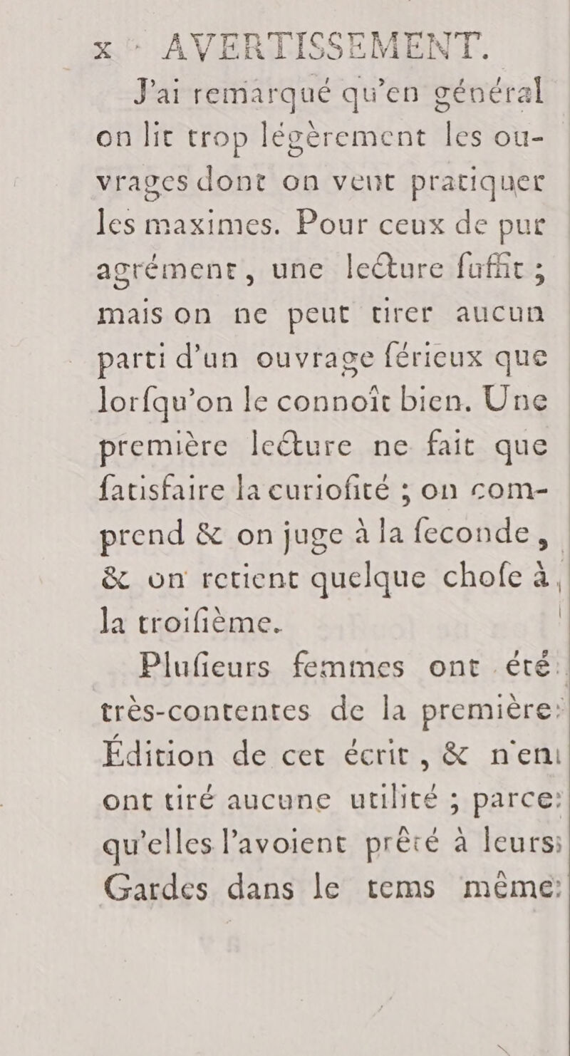 J'ai remarqué qu’en général on lit trop légèrement Îles ou- vrages dont on veut pratiquer les maximes. Pour ceux de pur agrémene, une leëture fufht ; mais on ne peut tirer aucun parti d'un ouvrage férieux que lorfqu’on le connoïit bien. Une première leéture ne fait que fatisfaire la curiofité ; on com- prend &amp; on juge à la feconde, &amp; on retient quelque chofe à, la troifième. | Plufieurs femmes ont été: très-contentes de la première: Édition de cet écrit, &amp; n'en ont tiré aucune utilité ; parce: qu'elles lavoient prèté à leurs: Gardes dans le tems même: