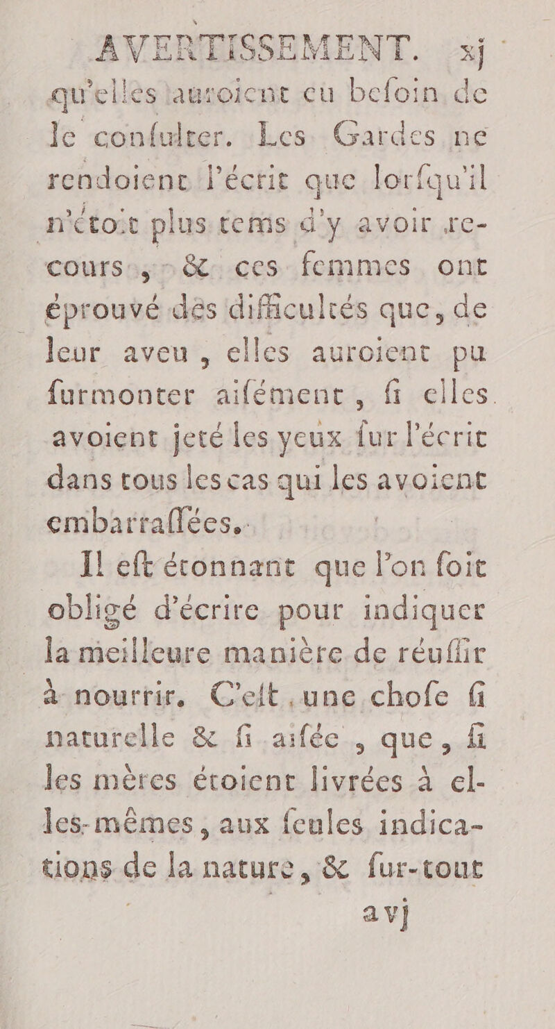 qu'elles lauroicnt cu befoin de le confulter. Les Gardes ne rcndoienc l'écrit que lorfqu'il n'étoit plus tems d'y avoir re- cours, &amp; ces femmes ont éprouvé des difficultés que, de leur aveu, elles auroient pu furmonter aifément, fi elles avoient jeté les yeux fur l'écrit dans tous les cas qui les avoient embarraflées.. | Il eft étonnant que lon foit obligé d'écrire pour indiquer la meilleure manière de réufür a nourrir, C'elt une chofe naturelle &amp; fi aifée , que, f les mères étoient livrées à el- les-mêmes , aux {eules indica- tions de la nature, &amp; fur-tout av}