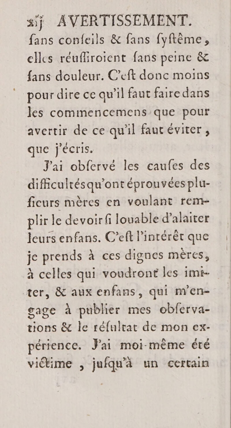 fans confeils &amp; fans fyftème, clles réufiroient fans peine &amp; {ans douleur. C’eft donc moins pour dire ce qu'il faut faire dans les commencemens que pour avertir de ce qu'il faut éviter, que j'écris. J'ai obfervé les caufes des diffcultésqu'ont éprouvées plu- fieurs mères en voulant rem- plir le devoir fi louable d’alaiter leurs enfans. C’eft l'intérêt que je prends à ces dignes mères, à celles qui voudront les imt- ter, &amp; aux enfans, qui men- gage à publier mes obferva- tions &amp; le réfulrat de mon ex- périence. Jai moi-même été victime , jufqu'à un certain