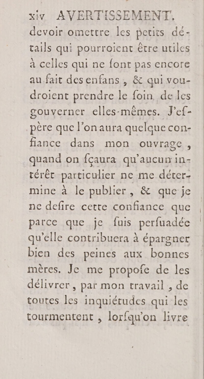 devoir omettre les petits dé- tails qui pourroient être utiles à celles qui ne font pas encore au.fait desenfans , &amp; qui vou- droient prendre le foin, de les gouverner elles-mêmes. J'ef- père que l'on aura quelque con- fiance dans mon ouvrage, quand on fçaura qu'aucun in- térêt particulier ne me déter- mine à le publier, &amp; que je ne defire cette confiance que parce que je fuis perfuadée qu’elle contribuera à épargner bien des peines aux bonnes mères. Je me propofe de les délivrer, par mon travail , de toutes les inquiétudes qui les tourmentent , lorfqu’on livre