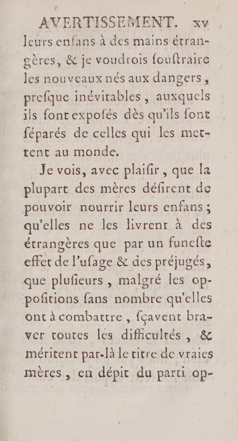 leurs enfans à des mains étran- gères, &amp; je voudrois fouftraire les nouveaux nés aux dangers, prefque inévitables , Fa ils fontexpolés dès rite font féparés de celles qui les met- tent au monde, Je vois, avec plaifir, que la plupart des mères défirent de pouvoir nourrir leurs enfans ; qu'elles ne les livrenr à des étrangères que par un funcfte effet de l’ufage &amp; des préjugés, que plufieurs , malgré les op- poftions fans nombre qu’elles ont à combattre , fçavent bra- ver toutes les difhculrés , &amp; méritent par-la le titre de vraies mères , en dépit du parti op-