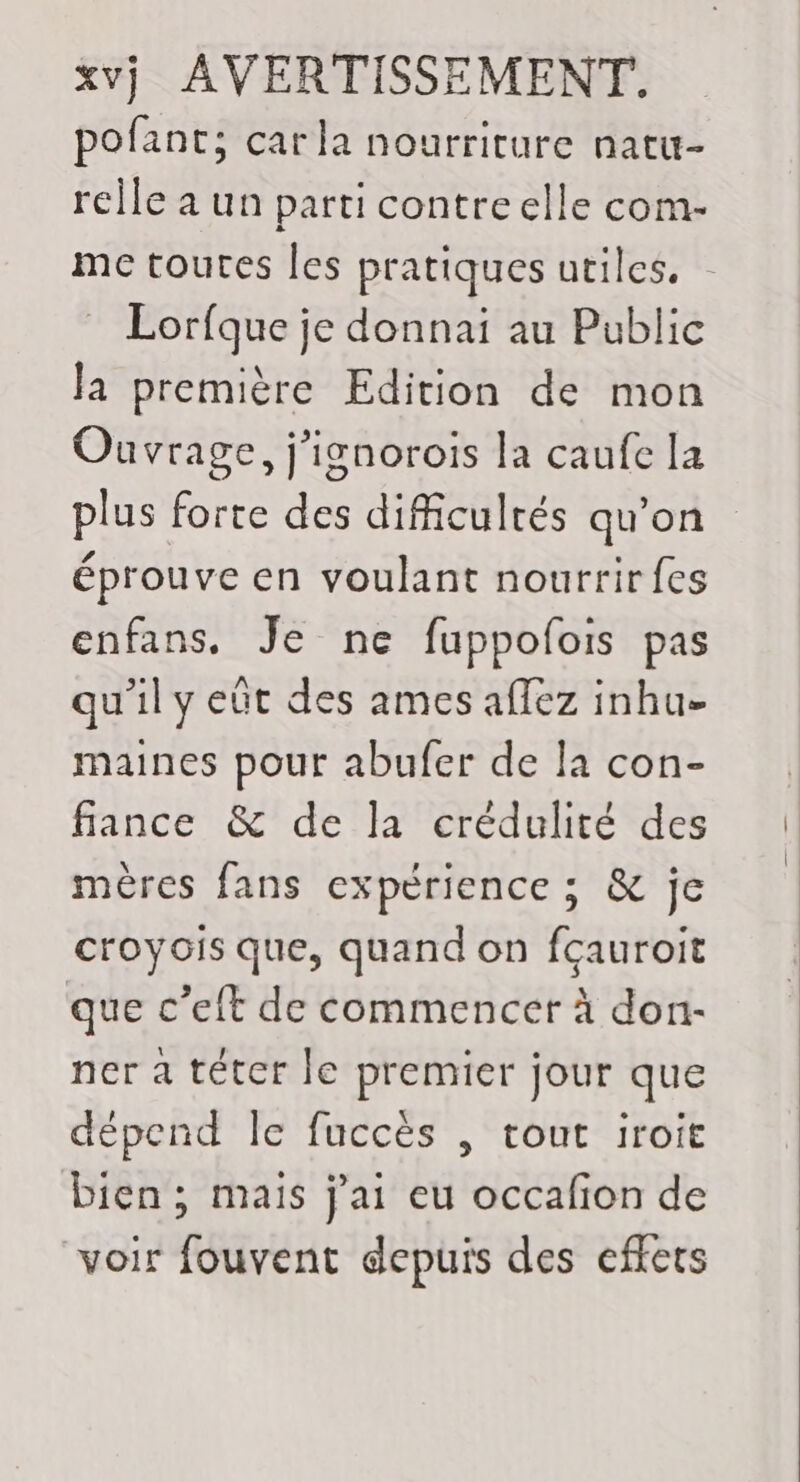 pofant; carla nourriture natu- rcile a un parti contreelle com- mc toutes les pratiques utiles. Lorfque je donnai au Public la première Edition de mon Ouvrage, j'ignorois la caufe la plus forte des difficultés qu’on éprouve en voulant nourrir fes enfans. Je ne fuppofois pas qu'il y eût des ames aflez inhue maines pour abufer de la con- fance &amp; de la crédulité des mères fans expérience ; &amp; je croyois que, quand on fçauroit que c’eft de commencer à don- ner à téter le premier jour que dépend le fuccès | tout iroit bien; mais j'ai eu occafion de voir fouvent depuis des effets