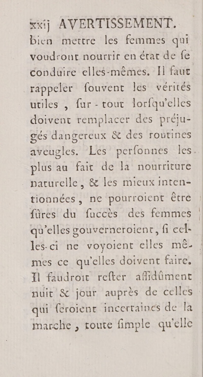 bien mettre les femmes qui voudront nourrir en état de fe condüire elles-mêmes. I] faue rappeler fouvent les vérités utiles , fur -rout lorfqu’elles doivent remplacer des préju- gés dangereux &amp; des routines aveugles. ‘Les perfonnes Îles. plus au fair de la nourriture . paturelle, &amp; les mieux inten- tionnées, ne pourroient être fûres du fuccès des femmes qu’elles gouverneroienr, fi cel- les-ci ne voyoient elles mé- mes ce qu'elles doivent faire, 11 faudroic refter aflidüment nuit &amp; jour auprès de celles : qui {croient incertaincs de la marche , route fimple qu'elle