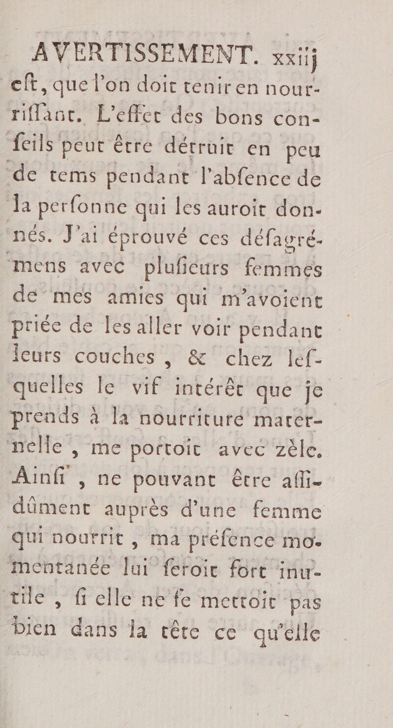 cf, que l’on doit teniren nour- riflanc. L'effec des bons con: fils peur être détruic en peu de tems pendant l’abfence de Ja perfonne qui les auroit don. nés. J'ai éprouvé ces défagré.- “mens avec plufeurs femmes de mes amics qui m'avoient priée de les aller voir pendant Îeurs couches , &amp; chez lef- quelles le vif intérêc que je prends à la nourrituré marer- nelle , me portoit avec zèle, Ainfi ,ne pouvant être afli- dûment auprès d’une femme qui nourrit , ma préfence mo. mentanée lai feroie fort inu- tile , fielle ne fe metroir pas a dans la tête ce qu'elle