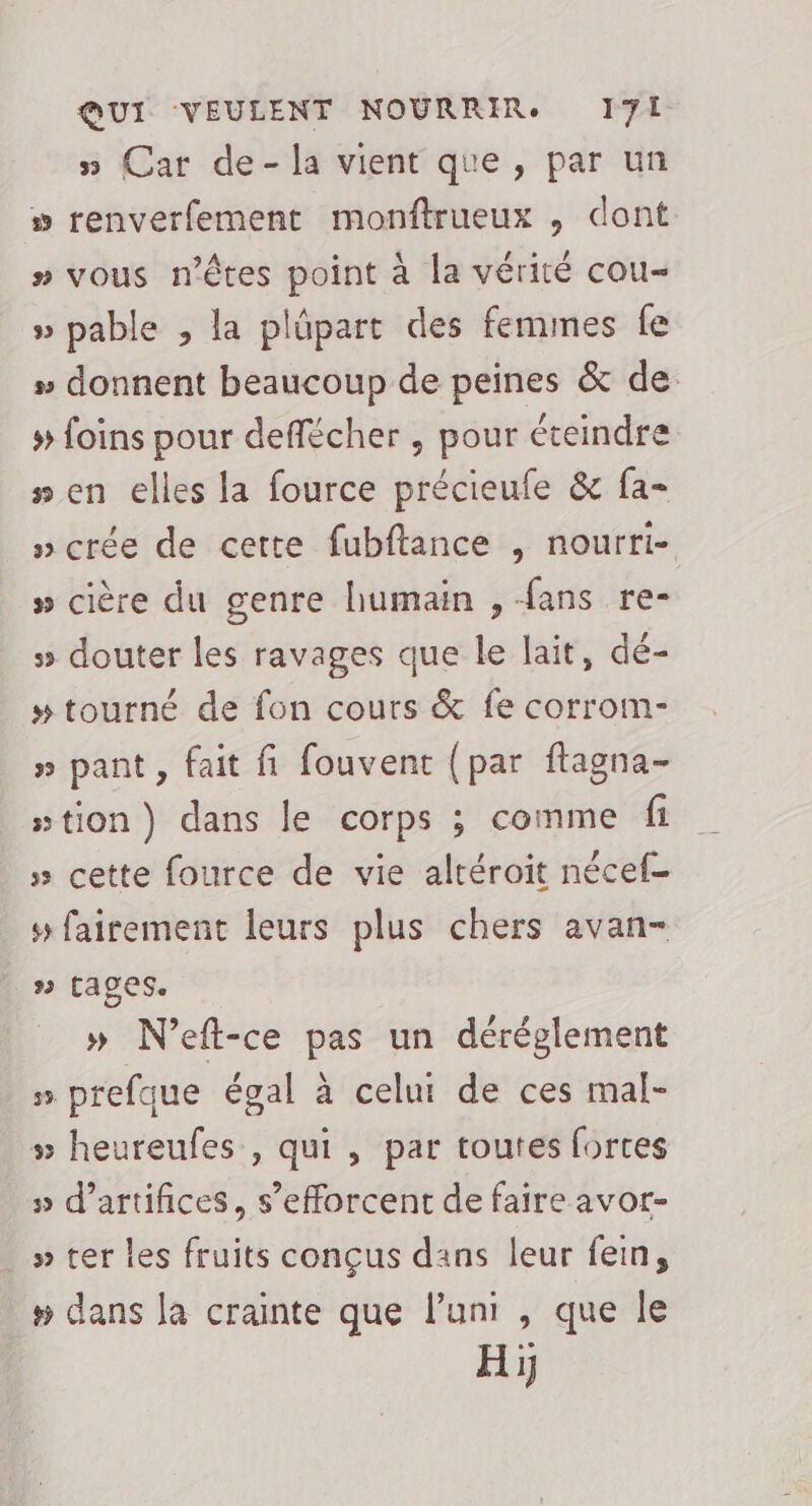 » Car de-la vient que, par un » renverfement monftrueux , dont » vous n'êtes point à la vérité cou- » pable , la plûpart des femmes fe » donnent beaucoup de peines &amp; de # foins pour deflécher , pour éteindre #en elles la fource précieufe &amp; fa- »crée de cette fubftance , nourri- » cière du genre humain , fans re- » douter les ravages que le lait, dé- # tourné de fon cours &amp; fe corrom- » pant, fait fi fouvent (par ftagna- wtion) dans le corps ; comme fi » cette fource de vie altéroit nécef- 5 fairement leurs plus chers avan- 2 (ages. » N’eft-ce pas un déréglement » prefque égal à celui de ces mal- # heureufes , qui, par toutes fortes » d'artifices, s'efforcent de faire avor- _»ter les fruits conçus dans leur fein, » dans la crainte que l’uni , que le Hi