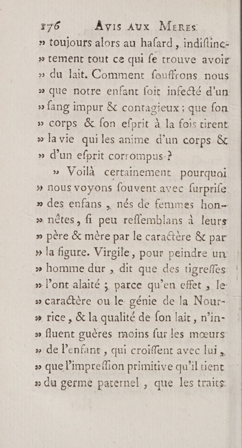 » toujours alors au hafard , indifline- » tement tout ce qui fe trouve avoir » du lait. Comment fouffrons nous » que notre enfant loic infecté d'un » fang impur &amp; contagieux ; que fon » corps &amp; fon efprit à la fois tirent. » la vie quiles anime d’un corps &amp; » d’un efprit corrompus-? » Voilà certainement pourquoi » nous voyons fouvent avec furprife » des enfans , nés de femmes hon- » nètes, fi peu reflemblans à leurs » père &amp; mère par le caraétère &amp; par » la figure. Virgile, pour peindre un » homme dur , dit que des tigreffes » l’ont alaité ; parce qu’en effet , le: » caractère ou le génie de la Nour- # rice , &amp; la qualité de fon lait, n’in- » fluent oguères moins fur les mœurs » de l'enfant , qui croïffent avec lui. » que l’impreflion primitive qu’il tient » du germe paternel , que les traits