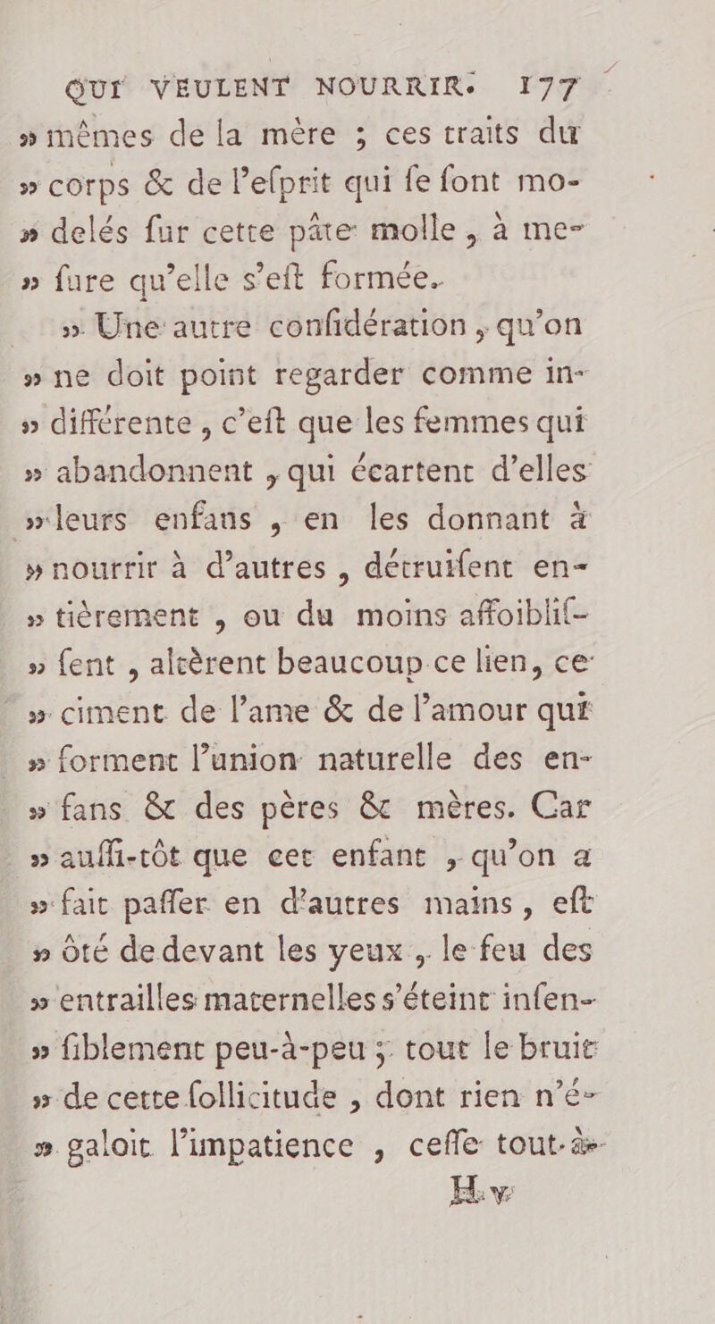 » mêmes de la mère ; ces traits du » corps &amp; de Pelprit qui fe font mo- » delés fur cette pâte molle, à me- » fure qu’elle s’eft formée. &gt; Une autre confidération ; qu’on #» ne doit point regarder comme in- » différente , c’eit que les femmes qui » abandonnent , qui écartent d’elles leurs enfans ,; en les donnant à » nourrir à d’autres , détruifent en- » tièrement , ou du moins affoiblif- » fent , altèrent beaucoup ce lien, ce: » ciment de l’ame &amp; de l'amour qui » forment lunion: naturelle des en- » fans &amp; des pères 8 mères. Car » aufhi-tôt que cet enfant , qu’on a » fait pafler en d'autres mains, eft » Ôté de devant les yeux , le feu des » entrailles maternelles s'éteint infen- » fiblement peu-à-peu ; tout le bruit » de cette follicitude , dont rien n’é- # galoit l’impatience , cefle tout.&amp;- Ev