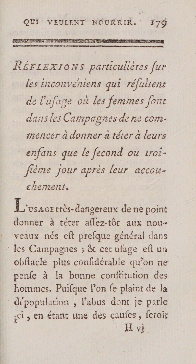RÉFLEXIONS particulières [ur les inconvéniens qui réfulient F5 pi \ na de l'ufage où les femmes font dans les Campagnes de ne com- \ U 7 À mencer à donner a téter à leurs enfans que le fecond OU troi- fième jour après leur accou- chement, Sn trés- dangereux de ne point donner à téter aflez-toôt aux nou- veaux nés eft prefque général dans les Campagnes ; &amp; cet ufage eft un obftacke plus confidérable qu’on ne penfe à la bonne confttution des hommes. Puifque lon fe plaint de la dépopulation , abus dont je parle ;ci, en étant une des caufes, feroir