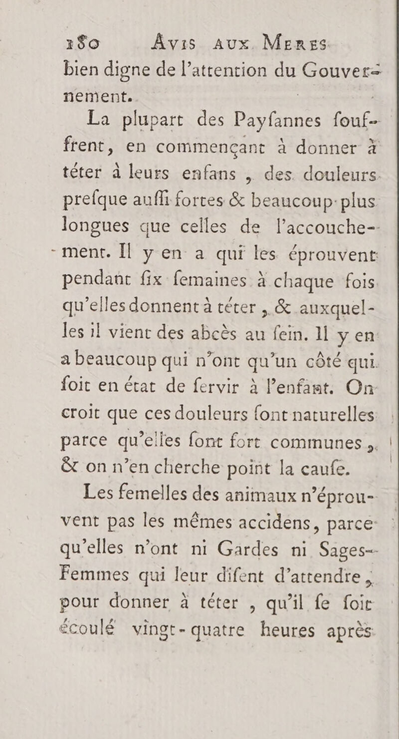 U bien digne de l’attention du Gouver= nement. La plupart des Paylinne Jo frent, en commencant à donner à téter à leurs enfans | des. douleurs. prefque auffi fortes &amp; beaucoup: plus longues que celles de l’accouche- ment. Îl y en a qui les éprouvent pendant fix femaines à chaque fois. qu'elles donnent à téter , &amp; auxquel- les 1! vient des abcès au fein. 11 yen a beaucoup qui n’ont qu’un côté qui. foit en état de fervir à l’enfant. On croit que ces douleurs font naturelles parce qu’elles font fort communes ,. &amp;t on n’en cherche point la caufe. Les femelles des animaux n’éprou- vent pas les mêmes accidens, parce qu'elles n’ont ni Gardes ni Sages-- Femmes qui leur difent d’attendre , pour donner à téter , qu'il fe foic écoulé vingt-quatre heures après