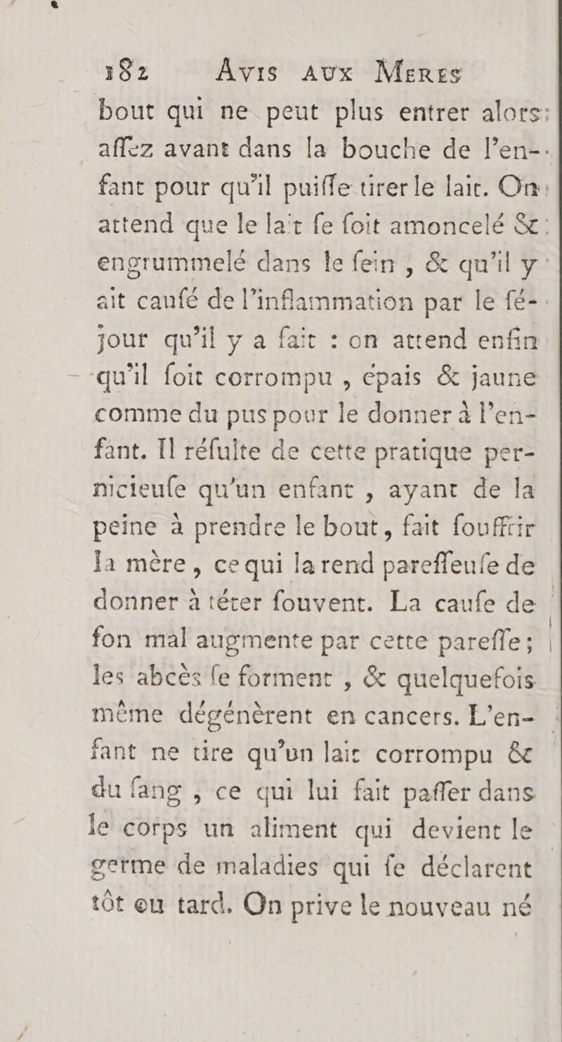 jour qu’il y a fait : on attend enfin qu’il foit corrompu , épais &amp; jaune comme du pus pour le donner à l’en- fant. Il réfulte de cette pratique per- nicieufe qu’un enfant , ayant de la peine à prendre le bout, fait foufftir Ja mère, ce qui la rend pareffeufe de fon mal augmente par cette parefle; les abcès fe forment , &amp; quelquefois même dégénèrent en cancers. L’en- fant ne tire qu’un lait corrompu &amp; du fang , ce qui lui fait pañler dans le corps un aliment qui devient le germe de maladies qui fe déclarent tôt ou tard. On prive le nouveau né