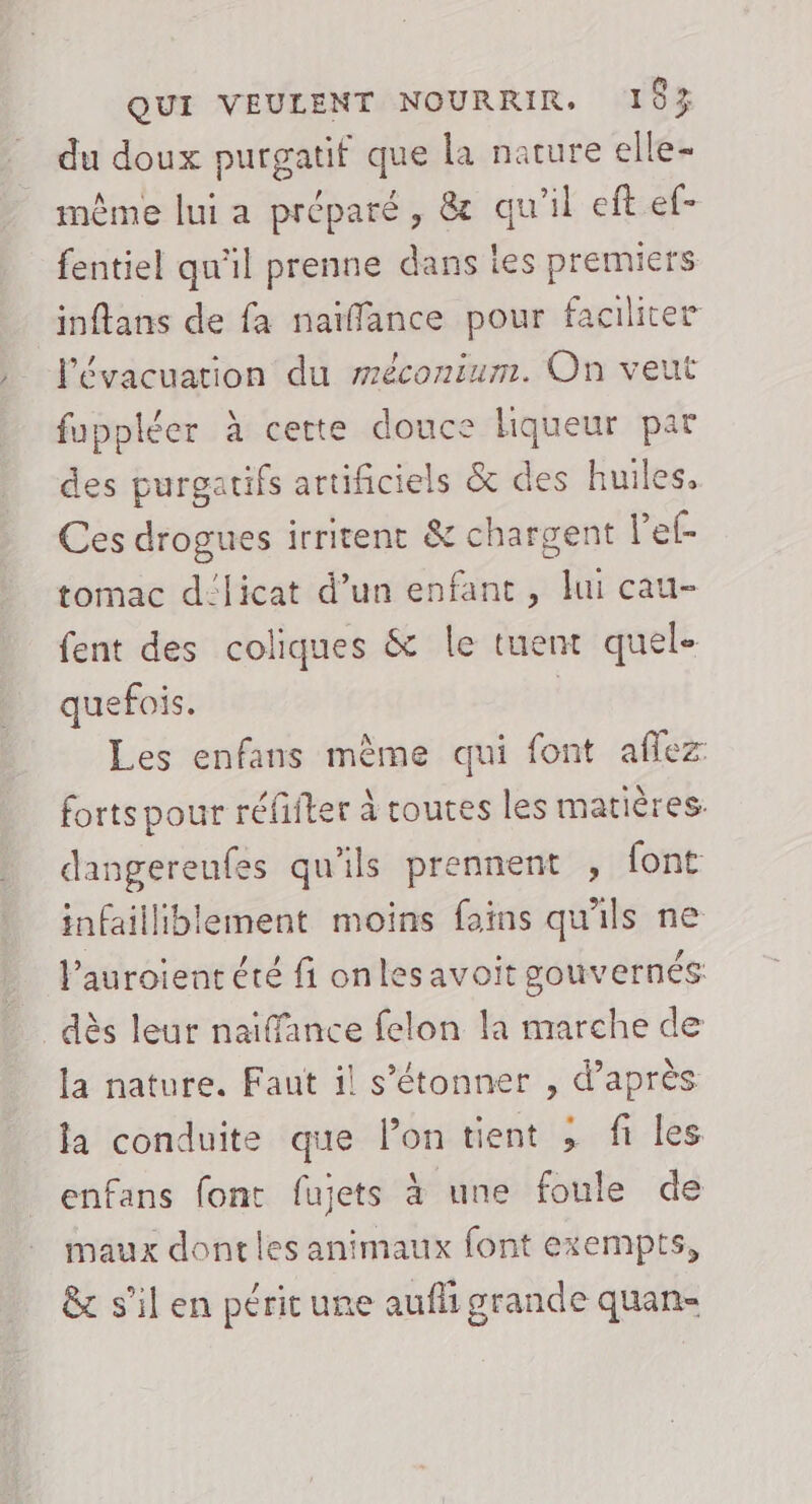 du doux purgatif que la nature elle- même lui a préparé, &amp; qu'il eft ef- fentiel qu'il prenne dans les premiers inflans de fa naïffance pour faciliter l'évacuation du méconium. On veut fuppléer à cette douce liqueur par des purgatifs artificiels &amp; des huiles. Ces drogues irritent &amp; chargent l’ef- tomac d:licat d’un enfant, lui cau- fent des coliques &amp; le tuent quel- quefois. | Les enfans mème qui font aflez forts pour réfifter à toutes les matières: dangereufes qu'ils prennent , font infailliblement moins foins qu'ils ne l’auroient été fi onles avoit gouvernés dès leur naifance felon la marche de la nature. Faut il s'étonner , d’après la conduite que lon tient ; fi les enfans font fujets à une foule de maux dontles animaux font exempts, &amp; s’il en périt une aufli grande quan