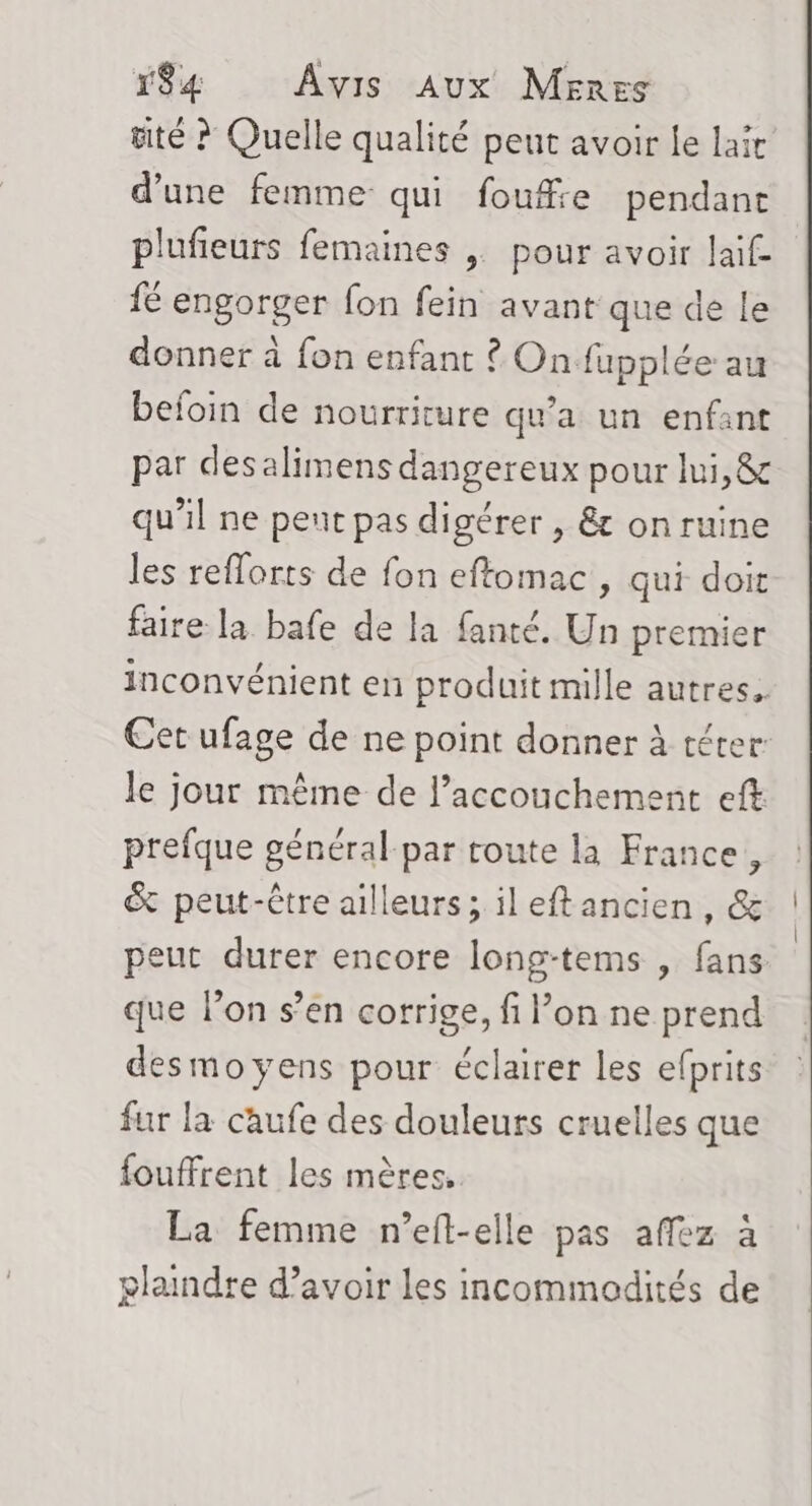 tité ? Quelle qualité peut avoir le laïc d’une femme qui foufie pendant plufieurs femaines | pour avoir lai£ fé engorger fon fein avant que de le donner à fon enfant ? On fupplée au befoin de nourriture qu'a un enfant par desalimens dangereux pour lui, &amp; qu’il ne peut pas digérer , &amp; on ruine les reflorts de fon eftomac, qui doit faire la bafe de la fanté. Un premier inconvénient en produit mille autres. Cet ufage de ne point donner à téter le jour même de accouchement eft prefque général par route la France, &amp; peut-être ailleurs; ileftancien, &amp; eut durer encore long-tems , fans que lon s’en corrige, fi l’on ne prend desmoyens pour éclairer les efprits fur la caufe des douleurs cruelles que fouffrent les mères, La femme n’eft-elle pas affez à glaindre d’avoir les incommodités de