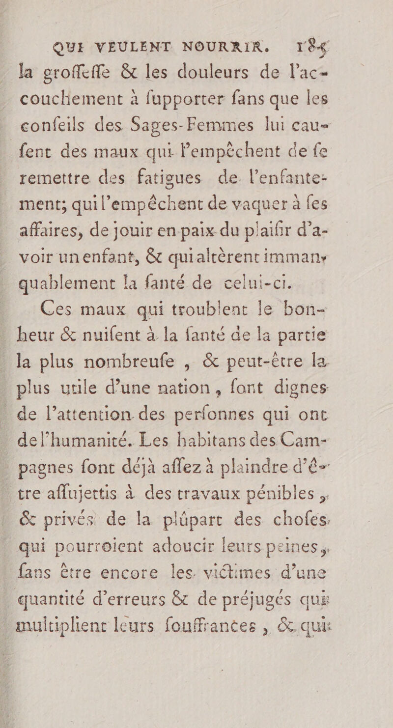 la grofeffe &amp; les douleurs de l’ac- couchement à fupporter fans que les confeils des Sages-Femmes lui cau- fent des maux qui Pempèchent de fe remettre des fatigues de l’enfante- ment; qui l’empêchent de vaquer à fes affaires, de jouir en paix du plaifir d’a- voir unenfant, &amp; quialtèrent imman: quablement la fanté de celui-ci. Ces maux qui troublent le bon- heur &amp; nuifent à la fanté de la partie la plus nombreufe , &amp; peut-être la plus utile d’une nation, font dignes: de l’attention des perfonnes qui ont de l'humanité. Les habitans des Cam- pagnes font déjà aflez à plaindre d’ê- tre aflujettis à des travaux pénibles. &amp; privés de la plüpart des chofes. qui pourroient adoucir leurs peines fans être encore les. viétimes d’une _ quantité d'erreurs &amp; de préjugés qus multiplient leurs fouffrantes , &amp;. qui: