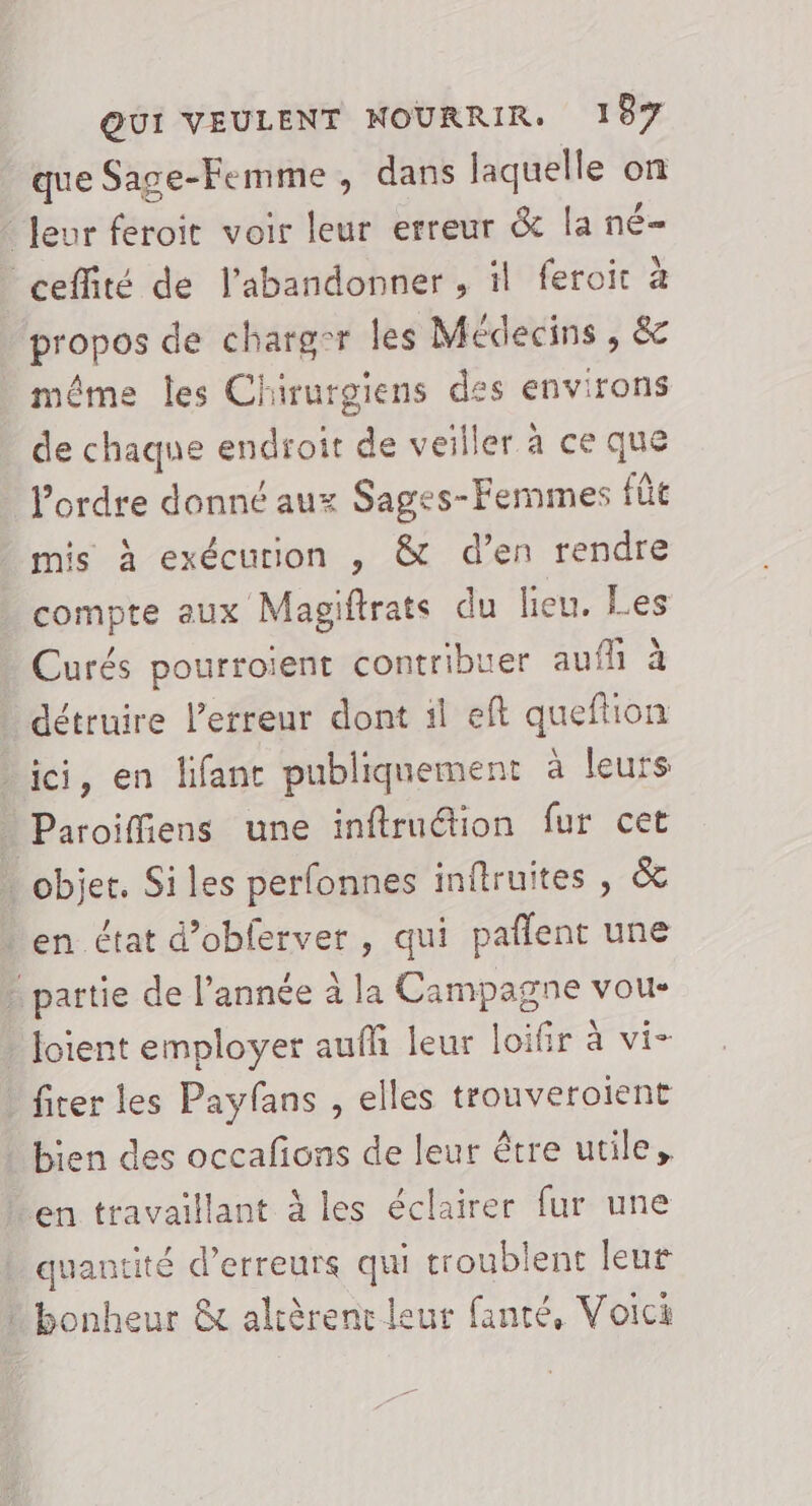 que Sage-Femme , dans laquelle on leur feroit voir leur erreur &amp; la né- _ceffité de l’abandonner , il feroit à propos de charg-r les Médecins, &amp; même les Chirurgiens des environs de chaque endroit de veiller à ce que _ l’ordre donné aux Sages-Femmes fûe mis à exécution , &amp; d’en rendre compte aux Magiftrats du lieu. Les Curés pourroiïent contribuer auf à détruire l'erreur dont il eft queflion _ ici, en lifant publiquement à leurs Paroiffiens une inflruétion fur cet … objer. Siles perfonnes inftruites , &amp; en état d’obferver, qui pañlent une … partie de l’année à la Campagne vou- _ Joient employer aufh leur loifir à vi- | fiter les Payfans , elles trouveroient bien des occafons de leur être utile, en travaillant à les éclairer fur une quantité d'erreurs qui troublent leu# bonheur &amp; altèrent leur fanré, Voici