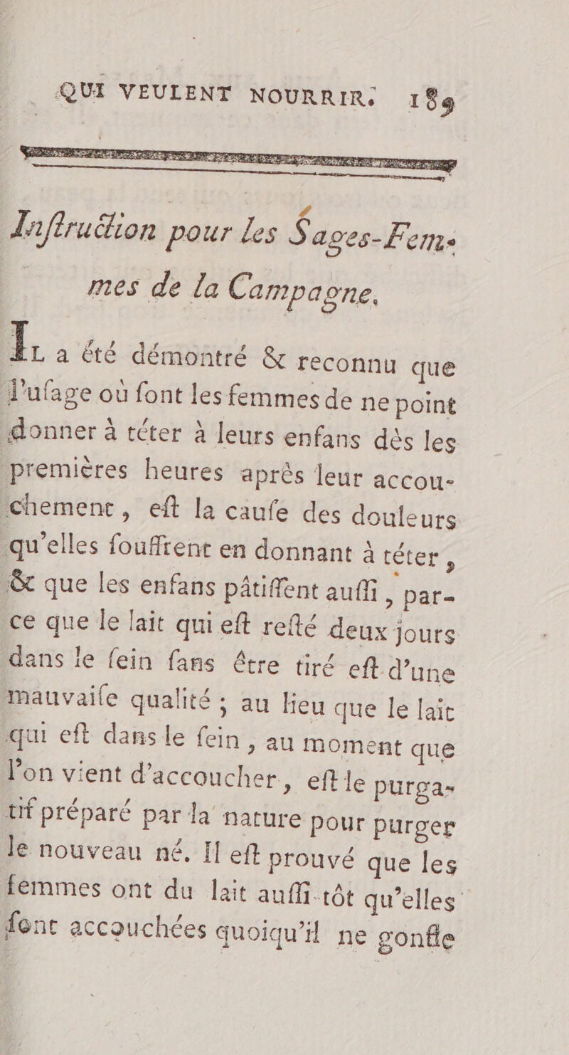 Taffruétion pour des ki ages- Ferme mes de la Campagne, I a été démontré &amp; reconnu que l’'ufage où font les femmes de ne point donner à téter à leurs enfans dès les premières heures après leur accou- chement, eft la caufe des douleurs qu'elles fouffrent en donnant à érers -&amp;t que les enfans pâtiffent auf » par- ce que le lait qui eft refté deux jours dans le fein fans être tiré ef d’une mauvaile qualité ; au heu que le laïc qui eft dans le fein, au moment que Jon vient d’accoucher » €ft le purga- trf préparé par la nature Pour purger le nouveau né, Il eft prouvé que les femmes ont du lait auffi.rôt qu’elles font accouchées quoiqu'il ne gonfle