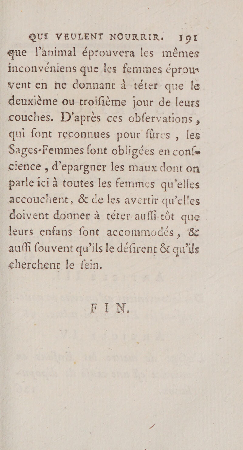 que l’animal éprouvera les mêmes inconvéniens que les femmes éprou vent en he donnant à téter que le deuxième ou troifième jour de leurs couches. D'après ces obfervations , qui font reconnues pour füres , les Sages-Femmes font obligées en confs cience , d’epargner les maux dont on parle ici à toutes les femmes qu'elles accouchent, &amp; de les avertir qu’elles doivent donner à téter aufli-rôt que leurs enfans font accommodés, &amp; auffi fouvent qu’ils le défirenc &amp; qu'ils cherchent le fein. FIN.