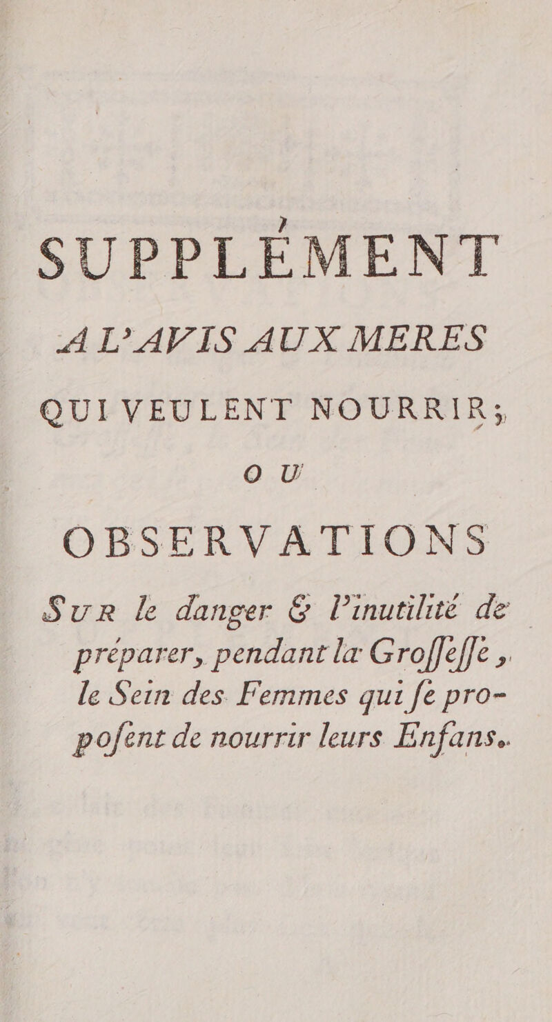 SUPPLÉMENT A L’'AVIS AUX MERES QUI VEULENT NOURRIR; O U OBSERVATIONS Sur le danger &amp; Pinutihté de préparer, pendant lx Groffef]e , le Sein des Femmes qui fe pro- pofent de nourrir leurs Enfans.