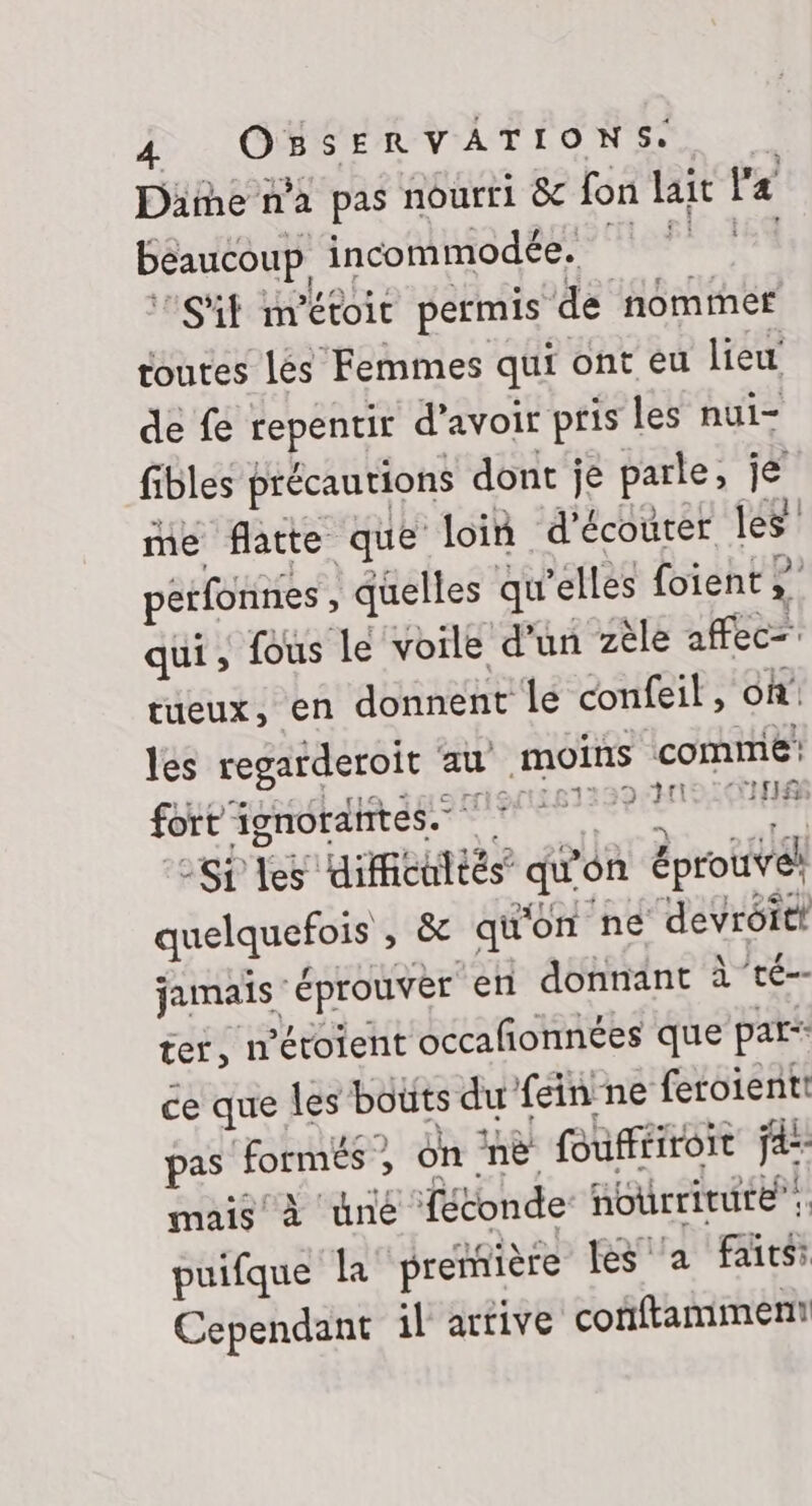 Dame n’a pas nourri &amp; fon lait l'a beaucoup incommodée. S'it nrétoit permis de nommer toutes lés Femmes qui ont eu lieu de fe Fepéntir d'avoir pris les nui- fibles précautions dont je parle, je me flatte que loin d'écouter les pérfonnes , quelles qu’elles foient , qui, fous le voile d’un zèle affecr tueux, en donnent le confeil, on’ les regarderoit au moins comme: fort ignorantes. 61300 NPRIHR si les dificutiés qu on éprouve! quelquefois , &amp; qu'on ne devrôitt jamais éprouvèr en donnant à té-- ter, n'étoient occañonnées que pars ce que les bouts du feinne feroientt pas formés: = on ‘ne foufféiroit ja: mais à üné Tétonde nourriture”: Ca la première les ‘a faits: Cependant il arrive conftamment