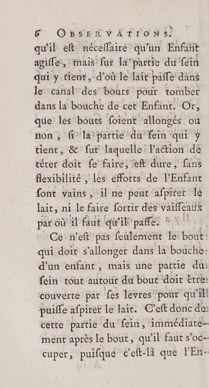 qu'il eft néceläiré qu’un Enfañt agiffe, mais” fui la'partie du fein qui y-tient, d’où le lait paffe däns le canal des’ bouts pour tomber dans la boüche de cet Enfant. Or, que’ les ‘bouts Soient allongés où (non, ff'la partie du fein qui ÿ tient, &amp; fur laquelle Paétion de térer doit fe faire, ef dure, fans flexibilité , les éfforts de l'Enfant {ont vains, il ne peut afpirer lé lait, ni le faire fortir des vaiffeatx | par où äl Aut qu’il” pañfe: | Ce n’eft pas feulement le bout : qui. doit s ’alonger dans la bouche: d’un enfant , mais une partie du! fein tout autour du bout ‘doit être: couverte par fes levres pour qu'ill puille afpirer le lait. C’eft donc de: cette parte du fein, immédiate-- ment après le bout, qu'il faut s’oc-- cuper, puifque c’eft-là que l'En-