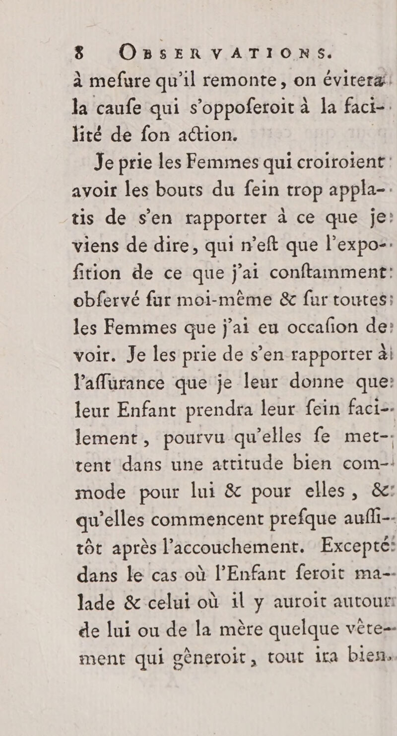 à mefure qu’il remonte, on éviteræ! la caufe qui s’oppoferoit à la faci-. lité de fon action. | Je prie les Femmes qui croiroient avoir les bouts du fein trop appla-. tis de s’en rapporter à ce que je: viens de dire, qui n’eft que l’expo-. fition de ce que j'ai conftamment: obfervé fur moi-même &amp; fur toutes: les Femmes que j'ai eu occafion de: voir. Je les prie de s’en rapporter ài l’aflurance que je leur donne que: leur Enfant prendra leur fein faci-- lement, pourvu qu’elles fe met-. tent dans une attitude bien com-: mode pour lui &amp; pour elles, &amp;: qu'elles commencent prefque aufli-- tôt après l'accouchement. Excepté: dans le cas où l'Enfant feroit ma-- lide &amp; celui où 1l y auroit autour de lui ou de la mère quelque véte-- ment qui gèneroit, tout ira bien.