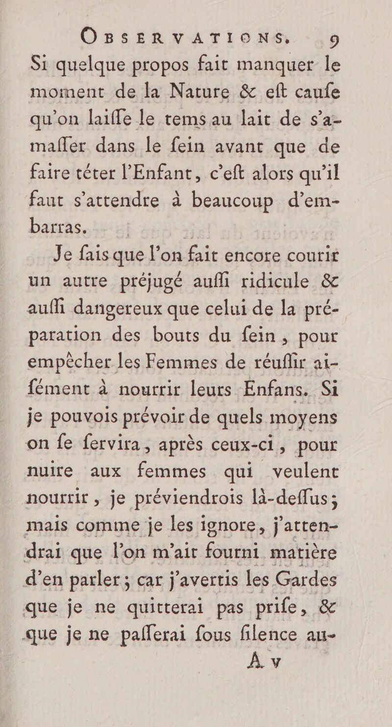 Si quelque propos fait manquer le moment de la Nature &amp; eft caufe qu'on laiffe le tems au lait de s’a- mafler dans le fein avant que de faire téter l'Enfant, c’eft alors qu'il faut s'attendre à beaucoup d’em- barras. | | Je fais que l’on fait encore courir un autre préjugé aufli ridicule &amp; auf dangereux que celui de la pré- paration des bouts du fein, pour empêcher les Femmes de réuflir ai- fément à nourrir leurs Enfans. Si je pouvois prévoir de quels moyens on fe fervira, après ceux- ci ; pour nuire aux femmes qui veulent nourrir , je préviendrois là-deffus; mais comme je les ignore, j'atten- drai que lon m'ait fourni matière d’en parler ; car j'avertis les Gardes que je ne quitterai pas prife, &amp; que je ne pafferai fous filence au-