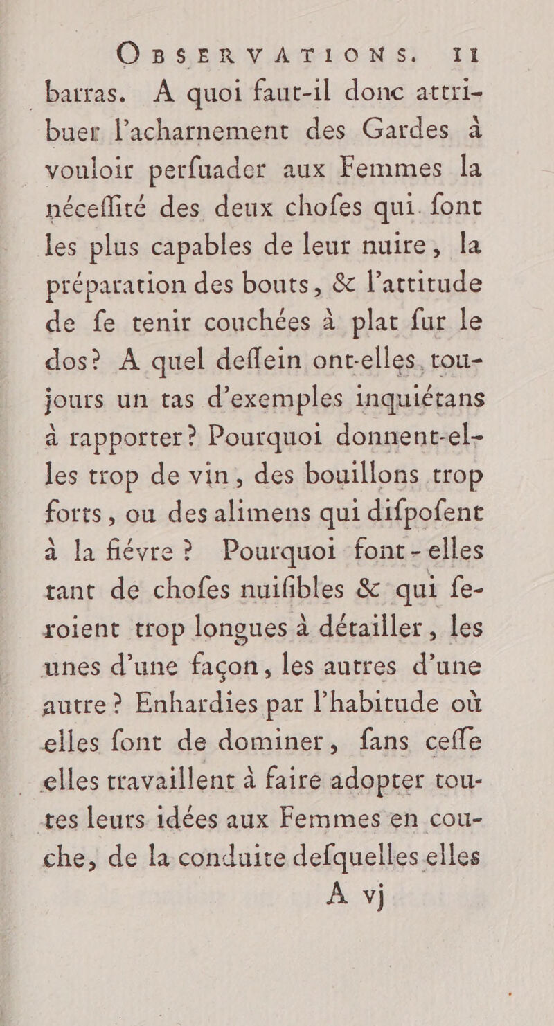 _barras. À quoi faut-il donc attri- buer l’acharnement des Gardes à vouloir perfuader aux Femmes la néceflité des deux chofes qui. font les plus capables de leur nuire, la préparation des bouts, &amp; l’artirude de fe tenir couchées à plat fur le dos? A quel deflein ont-elles. tou- jours un tas d'exemples inquiétans à rapporter? Pourquoi donnent-el- les trop de vin, des bouillons trop forts, ou des alimens qui difpofent à la fiévre? Pourquoi font-elles tant de chofes nuifibles &amp; qui fe- roient trop longues à détailler, les unes d’une façon, les autres d’une autre ? Enhardies pat l'habitude où elles font de dominer, fans ceffe elles travaillent à faire adopter tou- tes leurs idées aux Femmes en cou- che, de la conduite defquelles elles