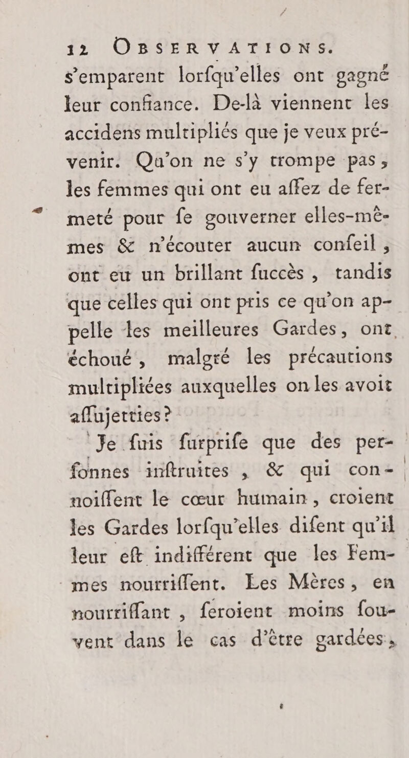 s'emparent lorfqu’elles ont gagné leur confiance. De-là viennent les accidens multipliés que je veux pré- venir. Qu'on ne s'y trompe pas, les femmes qui ont eu affez de fer- meté pour fe gouverner elles-mèê- mes &amp; mécouter aucun confeil , ont eu un brillant fuccès , tandis que celles qui ont pris ce qu'on ap- pelle les meilleures Gardes, ont échoué, malgré les précautions mulripliées auxquelles on les avoit aflujetties ? Je fuis furprife que des per- fonnes inftruites , &amp; qui con-. noiffent le cœur humain, croient les Gardes lorfqu’elles difent qu'il leur eft indifférent que les Fem- mes nouttiflent. Les Mères, en noutrifant , feroient moins fou- vent dans le cas d’être gardées,
