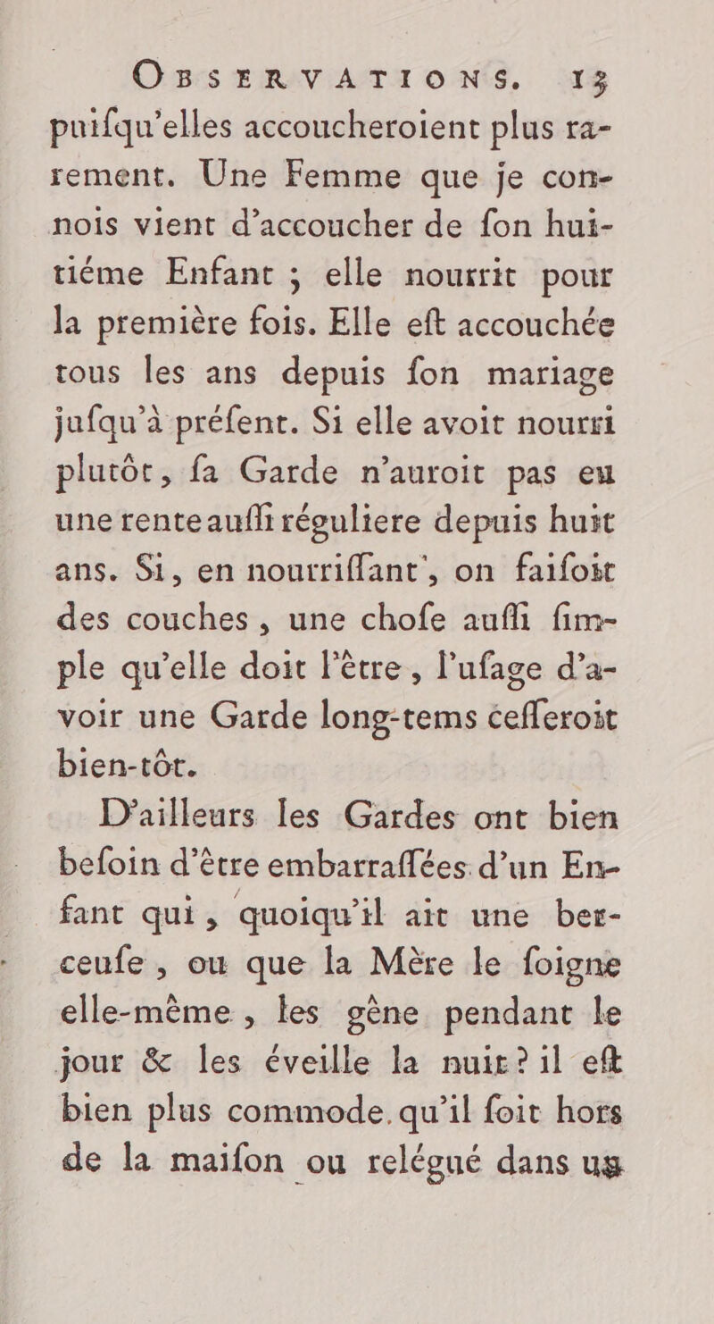 Ormes œiRAV AIT ONE, 18 puifqu’elles accoucheroïient plus ra- rement. Une Femme que je con- nois vient d’accoucher de fon hui- tiéme Enfant ; elle nourrit pour la première fois. Elle eft accouchée tous les ans depuis fon mariage jufqu’à préfent. Si elle avoit nourri plutôt, fa Garde n’auroit pas eu une rente aufli réguliere depuis huït ans. Si, en nourriffant', on faifoit des couches , une chofe aufli fim- ple qu’elle doit l'être, l’ufage d’a- voir une Garde long-tems cefferoit bien-tôt. D'ailleurs les Gardes ont bien befoin d’être embarraffées. d’un En- fant qui, quoiqu'il ait une ber- ceufe , ou que la Mère le foigne elle-même , les gène pendant le jour &amp; les éveille la nuit? il ef bien plus commode. qu’il foit hors de la maifon ou relégué dans ug