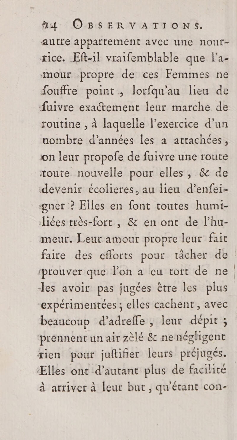 autre appartement avec une nout- xice. Eft-1l vraifemblable que l’a- -mour propre de ces Femmes ne fouffre point ,; lorfqu’au lieu de fuivre exactement leur marche de routine , à laquelle l’exercice d’un nombre d’années les à attachées, on leur propofe de fuivre une route toute nouvelle pour elles, &amp; de devenir écolieres, au lieu d’enfei- gner ? Elles en font toutes humi- Jiées très-fort , &amp; en ont de l’hu- meur. Leur amour propre leur fait faire des efforts pour tâcher de ‘prouver que l’on à eu tort de ne des avoir pas jugées être les plus expérimentées ; elles cachent , avec beaucoup d’adreffe , leur dépit ; | prénnent un air zèlé &amp; ne négligent tien pour juftifier leurs préjugés. Ælles ont d'autant plus de facilité à arriver à leur but , qu'étant con-