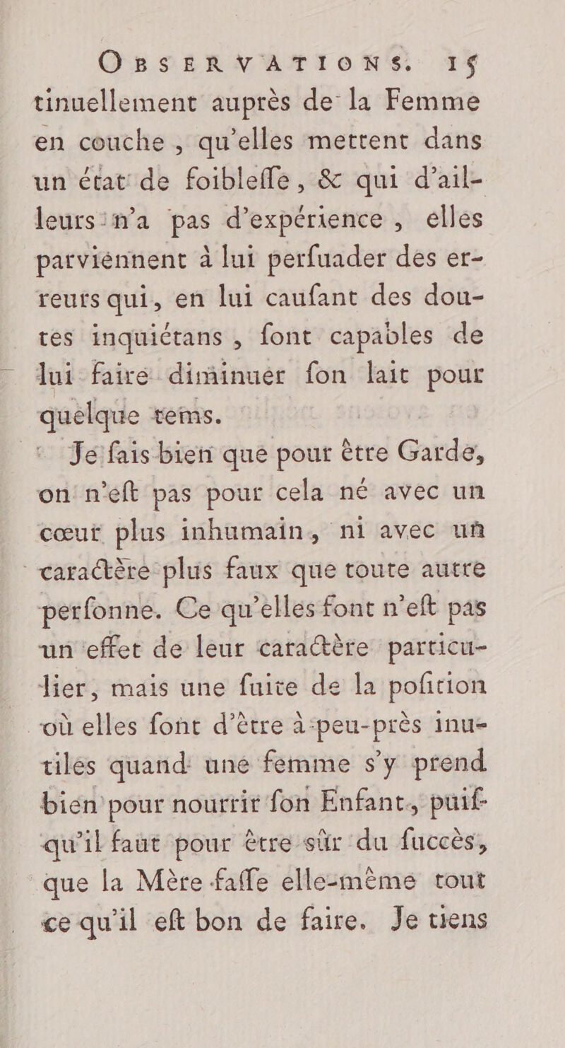 tinuellement auprès de la Femme en couche , qu'elles mettent dans un état de foibleffe, &amp; qui d’ail- leurs:ma pas d'expérience , elles parviénnent à lui perfuader des er- reurs qui, en lui caufant des dou- tes inquictans , font capables de lui faire diminuer fon lait pour quelque tems. Je fais bien que pour ètre Garde, on n'eft pas pour cela né avec un cœur plus inhumain, ni avec uñ caraère plus faux que toute autre perfonne. Ce qu’elles font neft pas un ‘effet de leur caractère particu- lier, mais une fuite de la poñtion où elles font d’ètre à-peu-près inu- tiles quand: une femme s’y prend bien pour nourrit fon Enfant, puif- qu’il faut pour être sûr du fuccès, que la Mère faffe elle:mème tout ce qu'il eft bon de faire. Je tiens