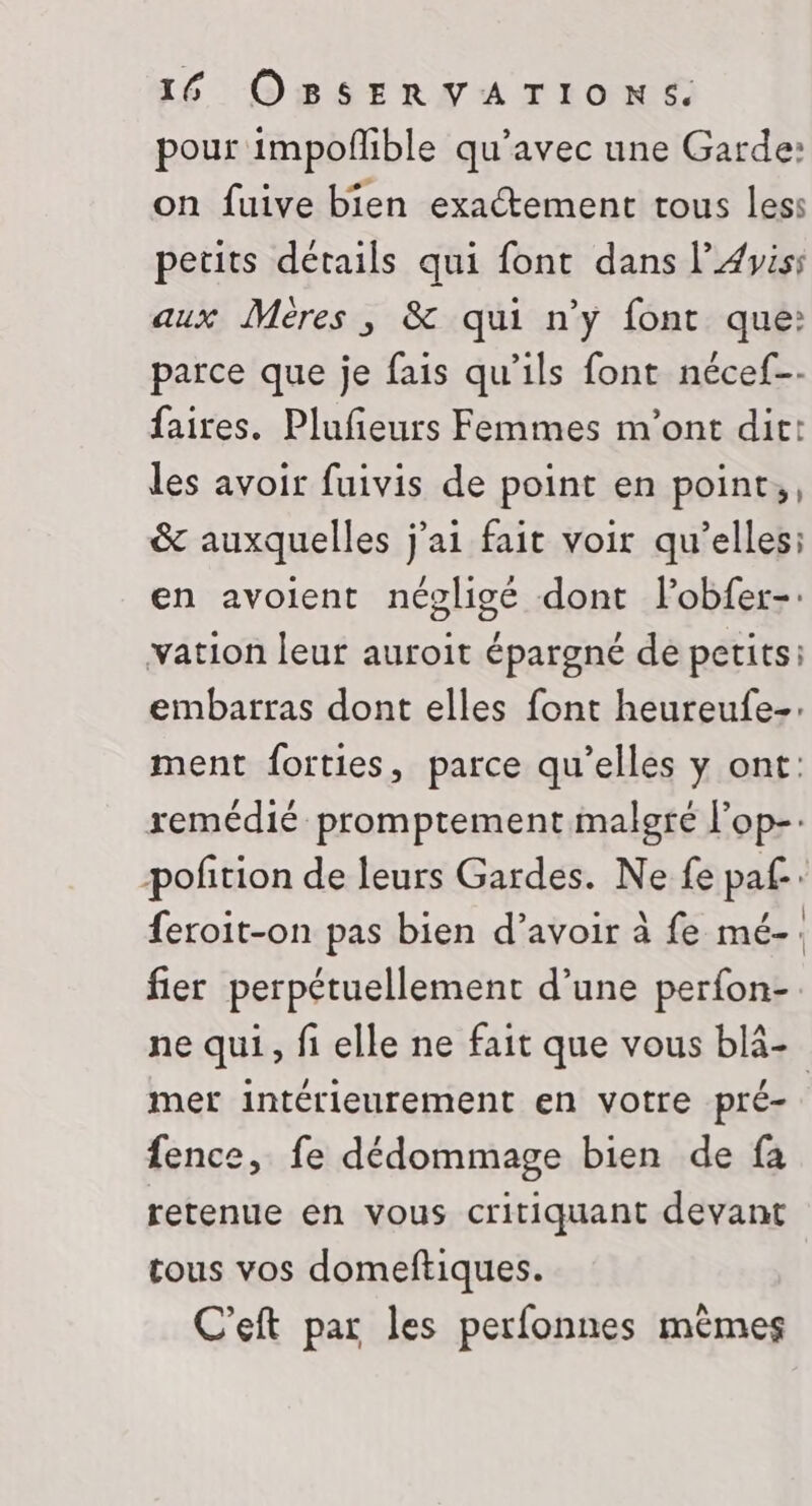pour impoñible qu'avec une Garde: on fuive bien exactement tous less petits détails qui font dans l’#yis: aux Méres , &amp; qui n’y font que: parce que je fais qu’ils font nécef-. faires. Plufeurs Femmes m'ont dit: les avoir fuivis de point en point;, &amp; auxquelles j'ai fait voir qu’elles: en avoient négligé dont Fobfer-: vation leur auroit épargné de petits: embarras dont elles font heureufe-: ment forties, parce qu’elles y ont: remédié promptement malgré l’op- poñtion de leurs Gardes. Ne fe paf. {eroit-on pas bien d’avoir à fe mé-. fier perpétuellement d’une perfon- ne qui, fi elle ne fait que vous blä- mer intérieurement en votre pré- | fence, fe dédommage bien de fa retenue en vous critiquant devant tous vos domeftiques. C'eft par les perfonnes mêmes