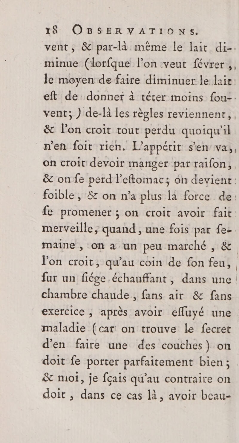 vent, &amp; par-là même le lait di-. minue (lorfque l’on veut févrer, le moyen de faire diminuer le lair: eft de: donner à téter moins fou-: vent; ) de-là les règles reviennent, | &amp; l’on croit tout perdu quoiqu'il n'en foit rien. L’appétit s'en va, on croit devoir manger par raïfon, &amp; onfe perd l’eftomac; on devient: foible , #z on n’a plus la force de: fe promener ; on croit avoir fait merveille, quand , une fois par {e- maine , on à un peu marché , &amp; l'on croit, qu’au coin de fon feu, | fur un fiége échauffant, dans une chambre chaude, fans air &amp; fans exercice , après avoir efluyé une. maladie (car on trouve le fecret d'en faire une des couches) on doit fe porter parfaitement bien ; &amp; moi, je fçais qu’au contraire on doit , dans ce cas là, avoir beau-