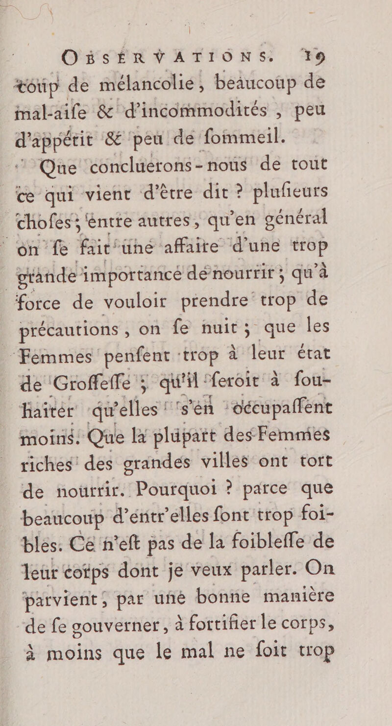 OisERVATIONS. s: %© toûp de mélancolie, beaucoup de Mal-aife &amp; d’incommodités , peu d'appéeit &amp; ‘peu de fommeil. Que concluerons-nous de tout œe qui vient d’être dit ? plufieurs chofes; éntte autres, qu’en général on fe fair ühé affaite d’une bi | grande importancé dénourrir } qu’à force de vouloir prendre trop de précautions , on fe nuit; que les ‘Femmes penfent ‘trop à leur état de Groffelfé ; qun “feroie à fou- haitér dE rétiest ‘s'en oécupalféent moins. Que la plüpait des Femmies riches’ des grandes villes ont tort de nouttir. Pourquoi ? parce que beaucoup d’énitr’elles font trop foi- bles. Ce n'eft pas de la foibleffe de leur cotps dont je veux parler. On parvient, par uñé bonne manière ‘de fe gouverner, à fortifier le corps, à moins que le mal ne foit trop