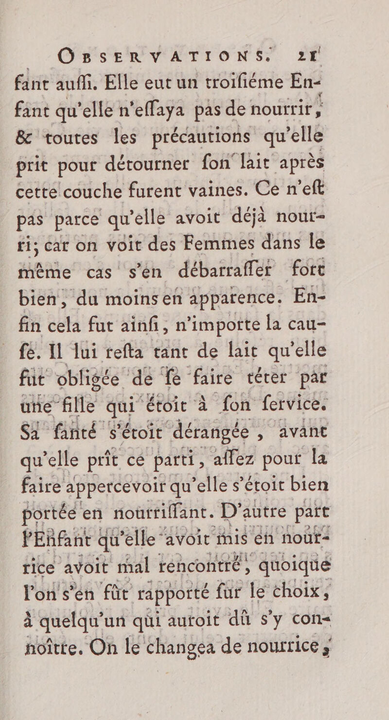 fanc auffi. Elle eut un troifiéme En- fant qu’elle n’effaya pas de nourrir; &amp; toutes les précautions qu’elle prit pour détourner fon' lait après cette couche furent vaines. Ce n'eft pas parce qu'elle avoit déjà nour- fi; car on voit des Femimes dans le mème cas s’én débarraffer fort bien, du moinsen apparence. En- fin cela fut ainf, n’impotte la cau- fé. Il lui refta tant de lait qu'elle fut obligée de Le ‘faire térer par une” file Lu ‘étoit à fon fervice. Sl finté s'éoit dérangée , avant qu’elle prît ce parti, affez pour la faire appercevoir qu’elle s’éroir bien ARTE en l'nonrfant. autre 3 ji rice avoit mal réncontré, ‘qioique l'on s’en fût rapporté fur le choix, à Saber un qüi autoit dû s'y con= noîtte. On le changea de nourrice ;