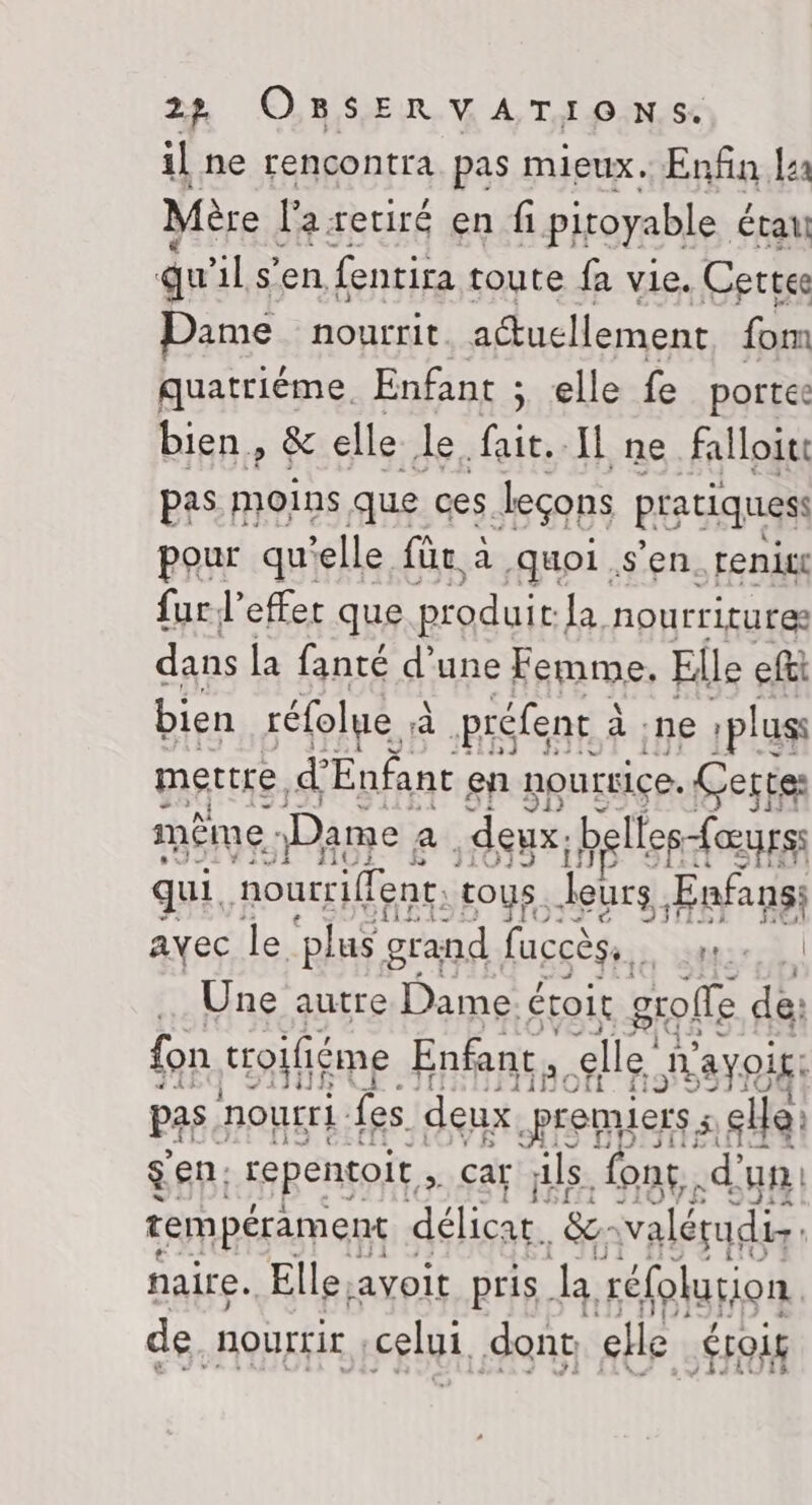 il ne rencontra pas mieux. Enfin la Mère l'a retiré en f pitoyable étau gu il s'en fentira toute fa vie. Certes Pame. nourrit actuellement fom quatriéme. Enfant ; elle fe portes bien, &amp; elle Le fait. Il ne falloit pas. moins que ces leçons pratiques: pour qu'elle für à quoi s’en. renix fur l’effet que produit. la nourriture dans la fanté d’une Femme, Elle eftt bien réfolue à préfent à à ne : plus mettre, ci Enfant à en nourrice. Certes même : Dame a deux: belles-{œurss qui, nourriffent. tous. leurs Ænfans: ayec le ‘plus grand laccèse,. mur. | … Une autre Dame é étoit golfe de fon troifiéme Enfant Elle avoir: pas. nourri fes deux, premiers ; elle: sen: repentoit ; car jls font -dun: tempérament délicat. ‘fes valérudis naire. Elle, avoit pris. k réfolution. de, nourrir | celui dont elle ÉTOU£