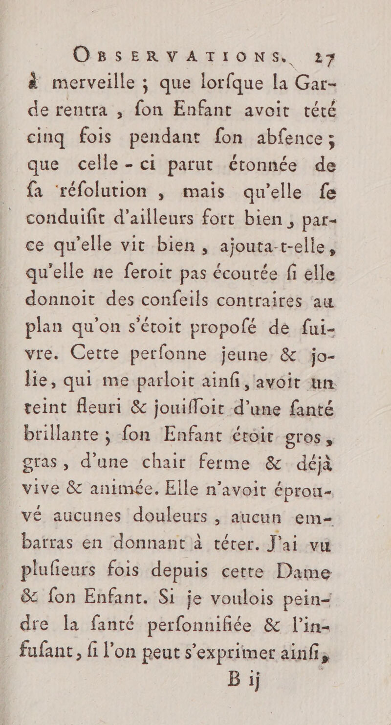 à merveille ; que lorfque la Gar- de rentra , fon Enfant avoit tété cinq fois pendant fon abfence ; que celle - ci parut étonnée de fa ‘réfolution , mais qu'elle fe conduifit d’ailleurs fort bien, par- ce qu’elle vit bien, ajouta-t-elle, qu’elle ne feroit pas écourée fi elle donnoit des confeils contraires aw plan qu’on s'éroit propofé de fui- vre. Cette perfonne jeune. &amp; jo- lie, qui me parloit ainf, avoit nn. teint fleuri &amp; jouifloit d’une fanté brillante ; fon Enfant étroit gros, gras, d’une chair ferme &amp; déjà vive &amp; animée. Elle n’avoit éprou- vé aucunes douleurs , aucun em- barras en donnant à térer. J'ai vu plulieurs fois depuis certe Dame &amp; fon Enfant. Si je voulois pein- dre [a fanté perfonnifiée &amp; l’in- fufant, fi l’on peut s'exprimer ainf, B ij |