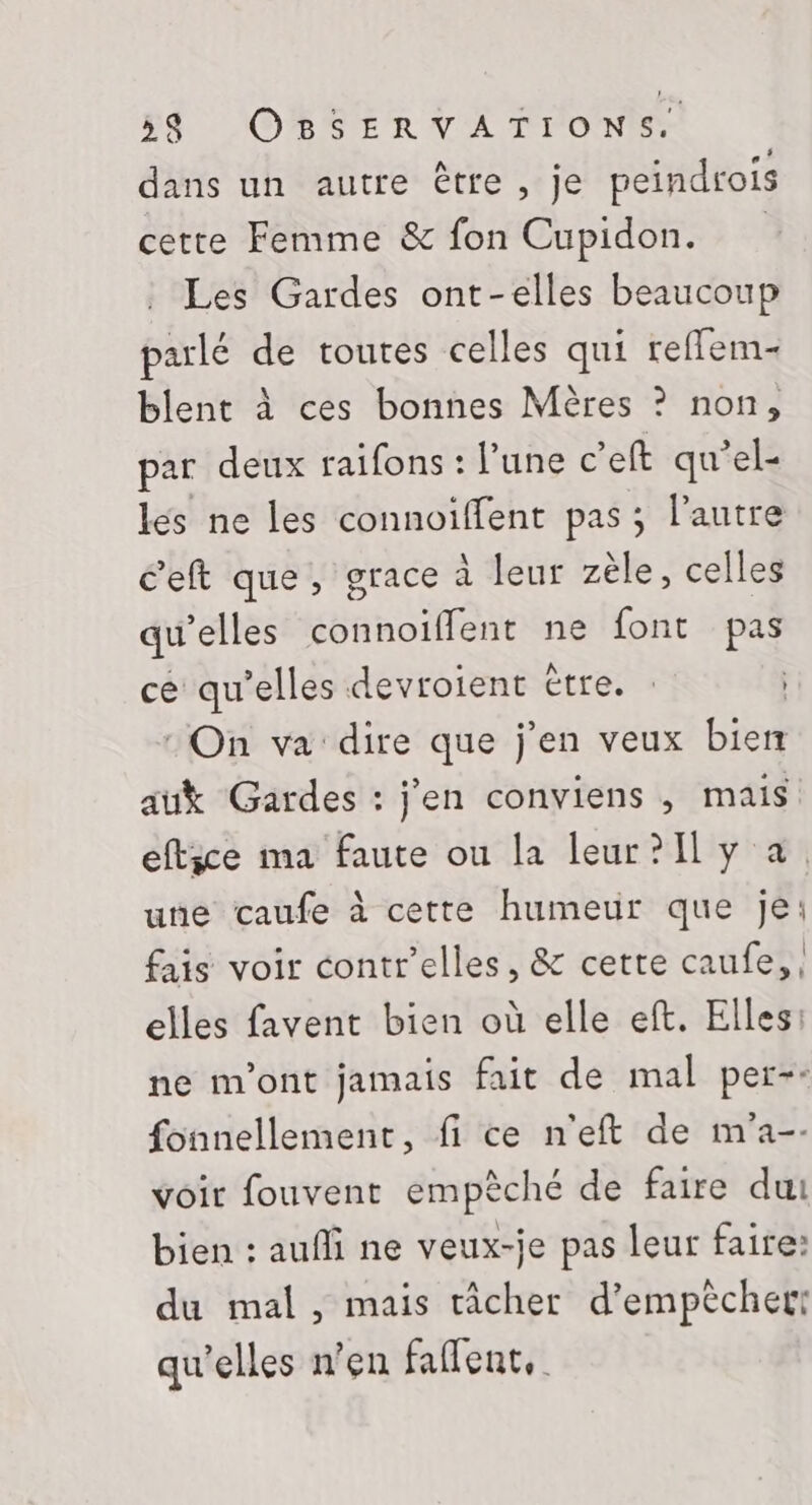 dans un autre être, je peindrois cette Femme &amp; fon Cupidon. Les Gardes ont-elles beaucoup parlé de toutes celles qui reffem- blent à ces bonnes Mères ? non, par deux raifons : l’une c’eft qu’el- lés ne les connoiffent pas; l’autre c’eft que, grace à leur zèle, celles qu’elles connoïiflent ne font pas ce qu’elles devroient être. : On va dire que j'en veux bien auk Gardes : j'en conviens , mais eftice ma faute ou la leur?[l y a. une caufe à cette humeur que je: fais voir contr’elles, &amp; cette caufe,, elles favent bien où elle eft. Elles: ne m'ont jamais fait de mal per-: fonnellement, fi ce n'eft de m'a-- voir fouvent empèché de faire dut bien : aufli ne veux-je pas leur faire: du mal, mais tâcher d'empêcher: qu'elles n’en faflent,