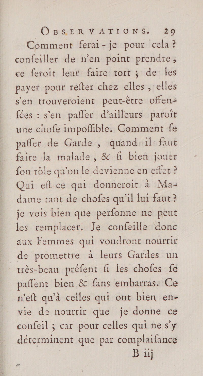 Comment ferai-je pour cela? confeiller de n’en point prendre, ce feroit leut faire tort ; de les payer pour refter chez elles , elles s’en trouveroient peut-être offen- fées : s’en pañler d’ailleurs paroit une chofe impofñlible. Comment fe pafler de Garde , quand: il: faut faire la malade , &amp; fi bien jouer fon rôle qu'on le devienne en effet 2 Qui eft-ce qui donneroit à Ma- dame tant de chofes qu’il lui faut? je vois bien que perfonne ne peut les remplacer. Je confeille donc aux Femmes qui voudront nourrir de promettre à leurs Gardes un très-beau préfent fi les chofes fe pañlent bien &amp; fans embarras. Ce n’eft qu'à celles qui ont bien en- vie de nourrir que je donne ce confeil ; car pour celles qui ne s’y déterminent que par complaifance B ii