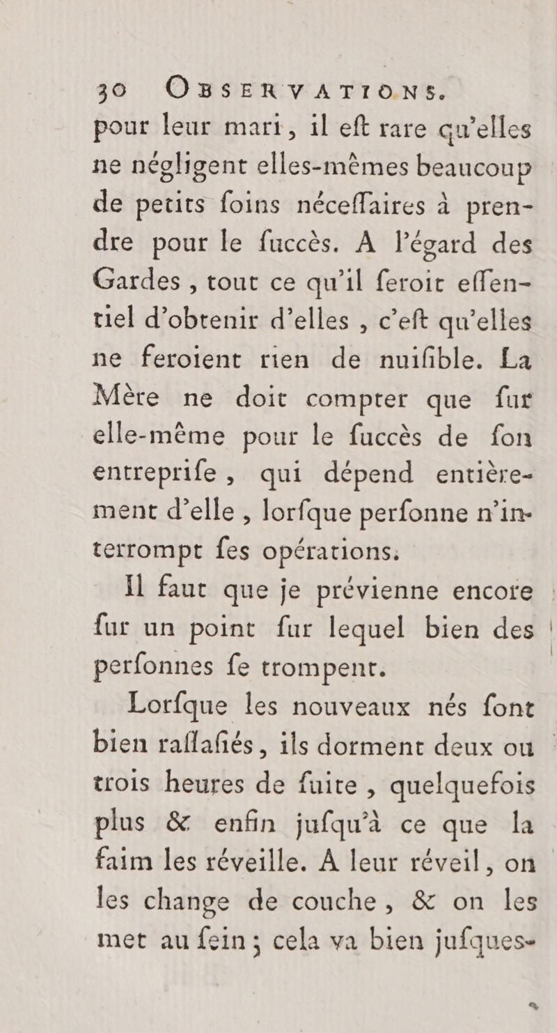 pour leur mart, il eft rare qu’elles ne négligent elles-mêmes beaucoup de petits foins néceffaires à pren- dre pour le fuccès. À l'égard des Gardes , tout ce qu’il feroir effen- tiel d'obtenir d’elles , c’eft qu'elles ne feroient rien de nuifble. La Mère ne doit compter que fur elle-même pour le fuccès de fon entreprife, qui dépend entière- ment d’elle , lorfque perfonne n’in- terrompt fes opérations. Il faut que je prévienne encore fur un point fur lequel bien des perfonnes fe trompent. Lorfque les nouveaux nés font bien raflafés, ils dorment deux ou trois heures de fuite , quelquefois plus &amp; enfin jufqu'à ce que la faim les réveille. À leur réveil, on les change de couche, &amp; on les met au fein; cela va bien jufques-