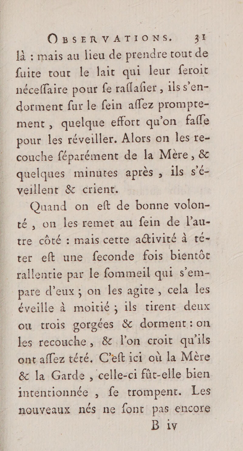 1à : mais au lieu de prendre tout de fuite tour le lait qui leur feroit néceffaire pour fe raflafñer , ilss’en- dorment fur le fein affez prompte- ment, quelque effort qu'on fafle pour les réveiller. Alors on les re- couche féparément de la Mère, &amp; quelques minutes après , ils s’é- veillent &amp; crient. Quand on eft de bonne volon- té , on les remet au fein de l’au- tre côté : mais cette activité à té- ter eft une feconde fois bientôt rallentie par le fommeil qui s’em- pare d'eux ; on les agite, cela les éveille À moitié ; ils tirent deux où trois gorgées &amp; dorment : on les recouche, &amp; l'on croit qu'ils ont allez téré. C’eft ici où la Mère &amp; la Garde , celle-ci fûüt-elle bien intentionnée , fe trompent. Les nouveaux nés ne font pas encore B 1v