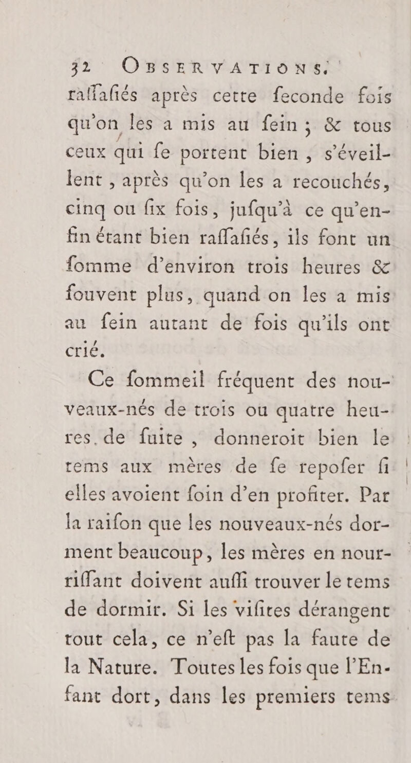 F2: OMBMERVAMTS NE raffafiés après cette feconde fois qu'on Îles à mis au fein; &amp; tous ceux qui fe portent bien , s’éveil- lent , après qu’on les à recouchés, cinq ou fix fois, jufqu'à ce qu’en- fin étant bien raffañés, ils font un fomme d’environ trois heures &amp; fouvent plus, quand on les à mis au fein autant de fois qu'ils ont crié. Ce fommeil fréquent des nou- veaux-nés de trois ou quatre heu- res. de fuite, donneroit bien le rems aux mères de fe repofer fi elles avoient foin d’en profiter. Par la raifon que les nouveaux-nés dor- ment beaucoup, les mères en nour- riffant doivent aufli trouver le tems de dormir. Si les vifites dérangent tout cela, ce n’eft pas la faute de la Nature. Toutes les fois que l’'En- fant dort, dans les premiers tems
