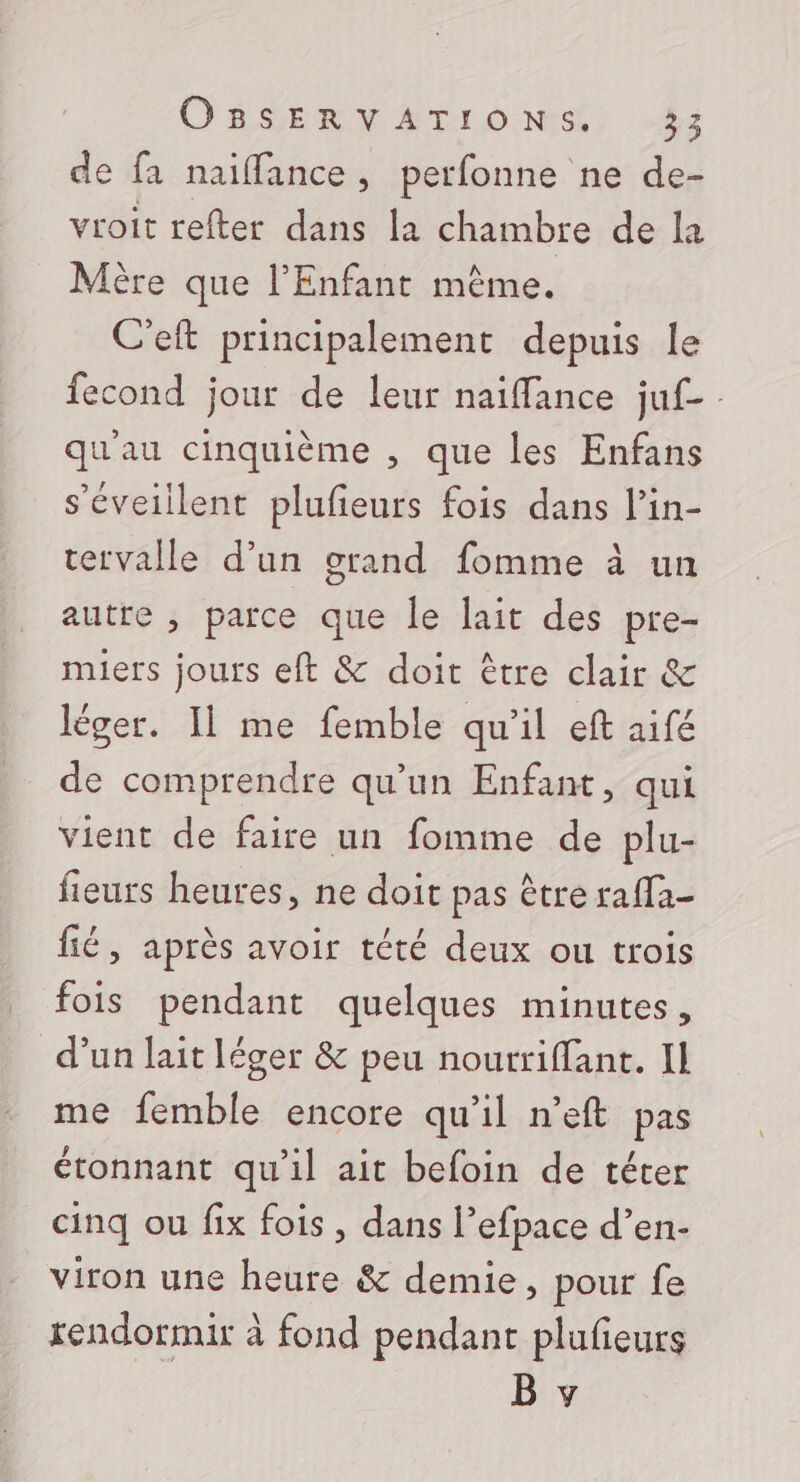 de fa naiffance, perfonne ne de- vroit refter dans la chambre de la Mère que l'Enfant même. C'eft principalement depuis le fecond jour de leur naiffance juf- qu'au cinquième , que les Enfans s’éveiilent plufeurs fois dans l’in- tervalle d’un grand fomme à un autre , parce que le lait des pre- miers jours eft &amp; doit être clair &amp; léger. Il me femble qu'il eft aifé de comprendre qu'un Enfant, qui vient de faire un fomme de plu- fieurs heures, ne doit pas être raffa- fié, après avoir tété deux ou trois fois pendant quelques minutes, d’un lait léger &amp; peu nourriffant. Il me femble encore qu'il n’eft pas étonnant qu'il ait befoin de téter cinq ou fix fois , dans l’efpace d’en- viron une heure &amp; demie, pour fe rendormir à fond pendant plufieurs B y