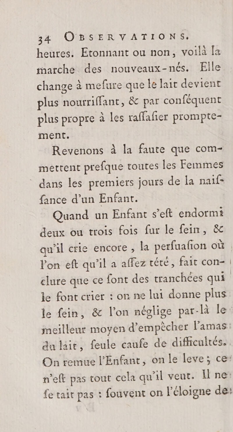 heures. Etonnant ou non, voilà [a rharche des nouveaux-nés. Elle change à mefure que le lait devient plus nourriffant, &amp; par conféquent plus propre à les raffafier prompte- ment. Revenons à la faute que com- mettent prefque toutes les Femmes dans les premiers jours de la naif- fance d’un Enfant. Quand un Enfant s’eft endormi deux ou trois fois fur le fein, &amp; qu’il crie encore , la perfuafon où l'on eft qu’il a affez tété, fait con- | clure que ce font des tranchées qui le font crier : on ne lui donne plus le fein, &amp; l’on néglige par-là le: meilleur moyen d'empêcher l’'amas: du lait, feule caufe de difficultés. . On remue l'Enfant, on le leve; ce: n’eft pas tout cela qu'il veut. Il ne: fe tait pas : fouvent on l’éloigne de: