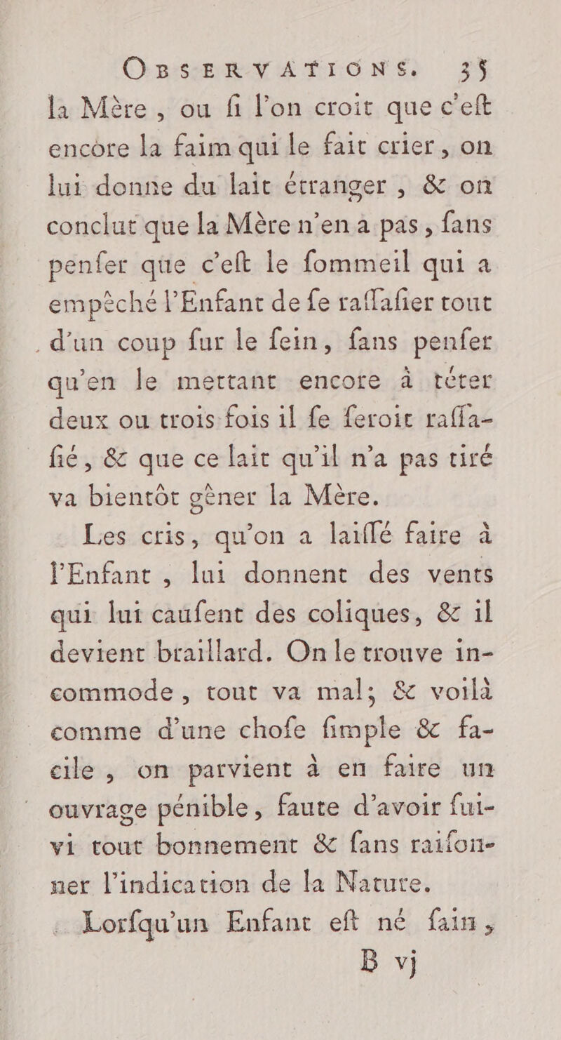 la Mère , ou fi l’on croit que c'eft encore la faim qui le fait crier, on lui donne du lait étranger , &amp; on conclut que la Mère n’en a pas, fans penfer que c’eft le fommeil qui a empèché l'Enfant de fe raffafier tout . d’un coup fur le fein, fans penfer qu'en le mettant encore à téter deux ou trois fois 1l fe feroic rafla- fié, &amp; que ce lait qu’il n’a pas tiré va bientôt gêner la Mère. Les cris, qu'on a laïffé faire à l'Enfant , lui donnent des vents qui lui caufent des coliques, &amp; il devient braillard. On le trouve in- commode , tout va mal; &amp; voilà comme d’une chofe fimple &amp; fa- cile , on parvient à en faire un ouvrage pénible, faute d’avoir fui- vi tout bonnement &amp; fans raifon- ner l'indication de la Nature. Lorfqu'un Enfant eft né faim, B vj