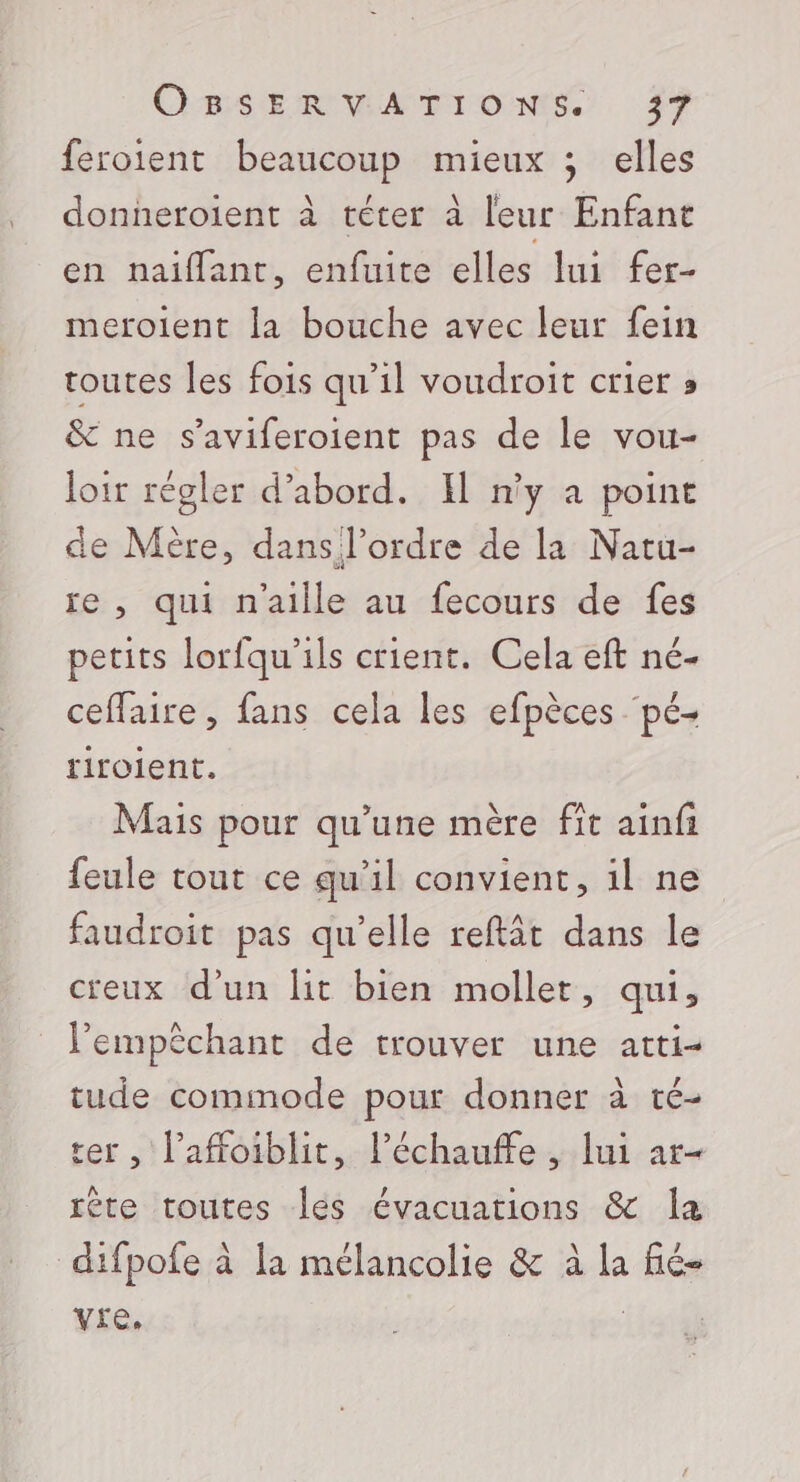 feroient beaucoup mieux ; elles donneroient à téter à leur Enfant en naiffant, enfuite elles lui fer- meroient la bouche avec leur fein toutes les fois qu’il voudroit crier » &amp; ne s’aviferoient pas de le vou- loir régler d’abord. El n'y à point de Mère, dans l’ordre de la Natu- ie , qui n'aille au fecours de fes petits lorfqu'ils crient. Cela eft né- ceffaire, fans cela les efpèces pé- riroient. Mais pour qu’une mère fît ainfi feule tout ce qu'il convient, il ne faudroit pas qu'elle reftât dans le creux d'un lit bien mollet, qui, l’empêchant de trouver une atti- tude commode pour donner à té- ter , l’affoiblit, l’échauffe , lui ar- rète toutes les évacuations &amp; la difpofe à la mélancolie &amp; à la fié- vre. |
