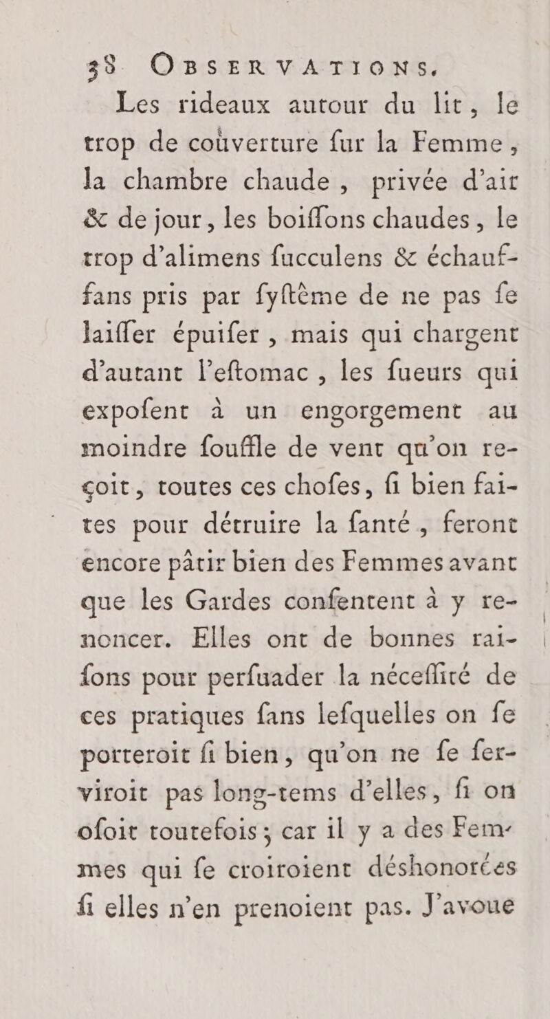 Les rideaux autour du lit, Île trop de coùverture fur la Femme, la chambre chaude, privée d'air &amp; de jour, les boiffons chaudes, le trop d’alimens fucculens &amp; échauf- fans pris par fyftème de ne pas fe laiffer épuifer , mais qui chargent d'autant l’eftomac , les fueurs qui expofent à un engorgement au moindre fouffle de vent qu'on re- çoit, toutes ces chofes, fi bien fai- tes pour détruire la fanté, feront encore patir bien des Femmesavant que les Gardes confentent à y re- noncer. Elles ont de bonnes rai- fons pour perfuader la néceflité de ces pratiques fans lefquelles on fe porteroit fi bien, qu’on ne fe fer- viroit pas long-tems d’elles, fi on ofoit toutefois ; car il y a des Fem- mes qui fe croiroient déshonorces fi elles n’en prenoient pas. J'avoue