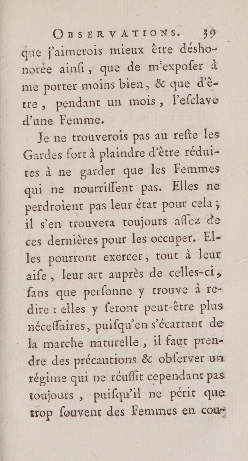 que j'aimerois mieux être désho- norée ainfi, que de m'expofer à me porter moins bien, &amp; que d’ë- tre, pendant un mois , l’efclave d'une Femme. Je ne trouverois pas au refte les Gardes fort à plaindre d’être rédui- tes à ne garder que les Femmes qui ne nourriffent pas. Elles ne perdrotent pas leur état pour cela x il s'en trouvera toujours aflez de ces dernières pour les occuper. El- les pourront exercer, tout à leur aife, leur art auprès de celles-ci; fans que perfonne y trouve à re- dire : elles y feront peut-être plus néceffaires, puifqu’en s'écartant de la marche naturelle , 1 faut pren- dre des précautions &amp;c obferver wa régime qui ne réuflit cependant pas toujours , puifqu'il ne périt que trop fouvent des Femmes en cou