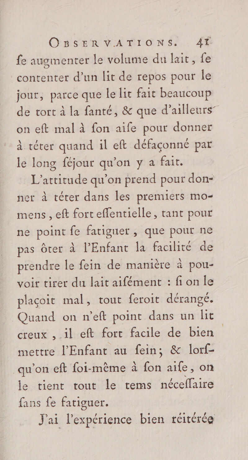 OnSEUMABIONS. fe augmenter le volume du lait, fe contenter d’un lit de repos pour le jour, parce que le lit fait beaucoup de tort à la fanté, &amp; que d’ailleurs” on eft mal à fon aife pour donner à téter quand il eft défaconné par le long féjour qu'on y a fait. L’attitude qu’on prend pour don- ner à térer dans les premiers mo- mens , eft fort eflentielle, tant pour ne point fe fatiguer , que pour ne pas Ôter à l'Enfant la facilité de prendre le fein de manière à pou- voir tirer du lait aifément : fion le plaçoit mal, tout feroit dérangé. Quand on n’eft point dans un lit creux , il eft fort facile de bien mettre l'Enfant au fein; &amp; lorf- qu'on eft foi-mêème à fon aife, on le tient tout le tems nécellaire fans fe fatiguer. J'ai l'expérience bien réitérée