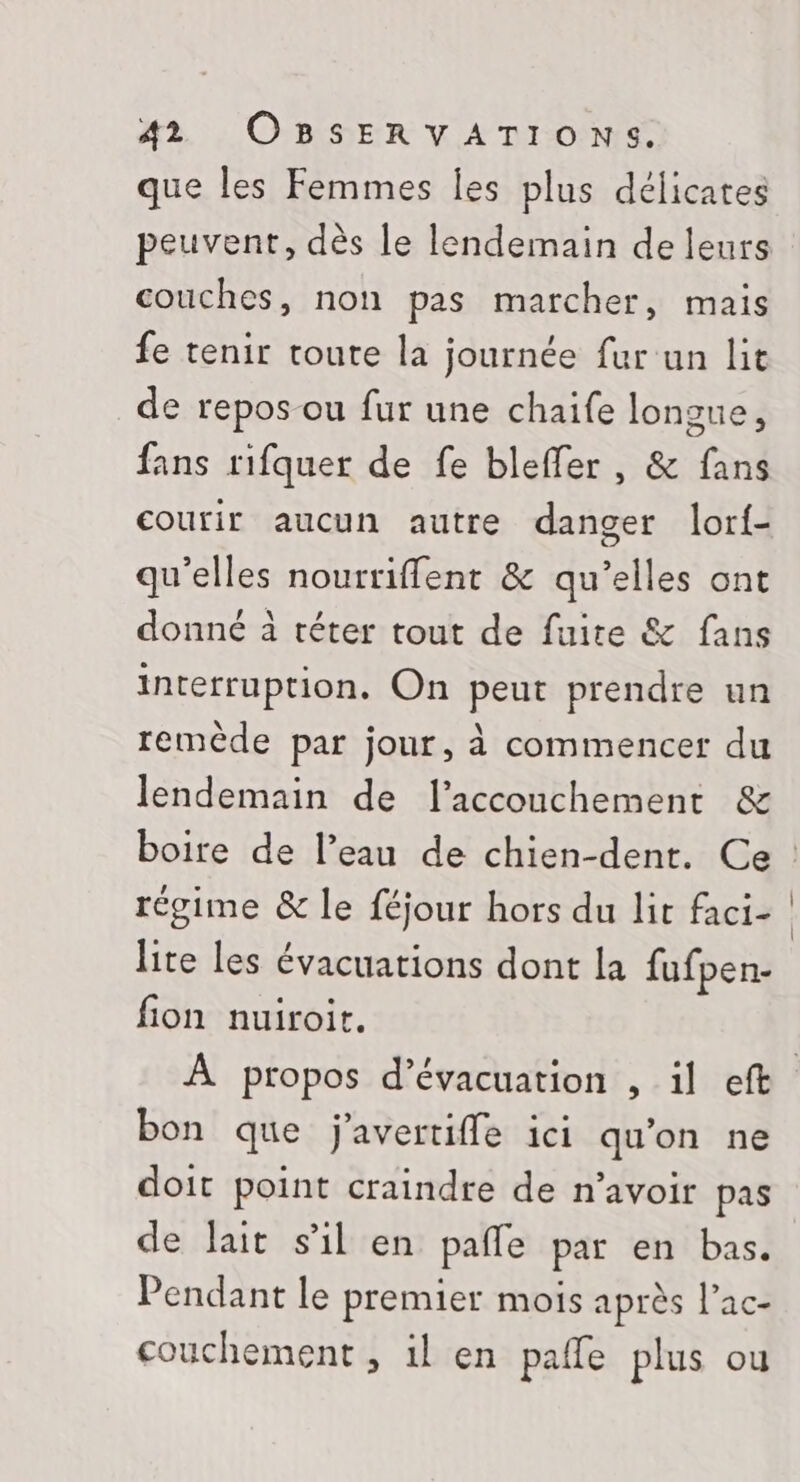 que les Femmes Îes plus délicates couches, non pas marcher, mais fe tenir toute la journée fur un lit de repos ou fur une chaife longue, fans rifquer de fe bleffer, &amp; fans courir aucun autre danger lorf- qu'elles nourriflent &amp; qu’elles ont donné à téter tout de fuire &amp; fans interruption, On peut prendre un remède par jour, à commencer du lendemain de l'accouchement &amp; régime &amp; le féjour hors du lit faci- lite les évacuations dont la fufpen- fion nuiroirt. bon que j'avertiffe ici qu’on ne doit point craindre de n'avoir pas de lait s’il en pañfe par en bas. Pendant le premier mois après l’ac- couchement , il en paffe plus ou